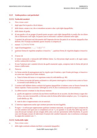 IDENTIFICATIVI STANDARD                                                                            IMPRONTA
                                                                                 REGOLE PER IL RILEVAMENTO



2.2.3    Guida pratica e casi particolari

2.2.3.1 Scelta dei caratteri
a.       Non si tiene conto:
     1   degli spazi fra le parole o fra le lettere;
     2   delle lettere, ornate o no, che si estendono accanto a due o più righe tipografiche;
     3   delle lettere di guida;
     4   di una parola o di un gruppo di parole poste accanto a più righe tipografiche in modo che sia chiaro
         che si riferiscono a tali righe. In questo caso si utilizzano i caratteri contenuti nelle righe.
b.       I caratteri da utilizzarsi nel rilevamento dell‟impronta devono far parte di un insieme tipografico ben
         definito. Per l‟Europa occidentale questo insieme si compone di:
     1   numeri: 1 2 3 4 5 6 7 8 9 0
     2   segni di punteggiatura : - ., ; : ‟ ( ) [ ] ” ! ?
     3   qualsiasi forma di virgoletta semplice si trascrive: ‟ ; qualsiasi forma di virgoletta doppia si trascrive:
         ”
     4   il nesso: &
     5   le lettere maiuscole e minuscole dell‟alfabeto latino. La rilevazione degli accenti o di segni sopra-
         scritti o sottoscritti è esclusa.
c.       Si usa l‟asterisco per i caratteri diversi da quelli enumerati sopra, comprese tutte le forme del piè di
         mosca e della mano.
d.       Tuttavia:
     1   Le forme antiche di punteggiatura per la virgola e per il trattino, o per il tratto più lungo, si trascrivo-
         no come una virgola ed un tratto moderni.
         a. Tutte le forme del nesso et si registrano come & (vedi tabella a p. 40).
         b. Le forme rovesciate del punto esclamativo e del punto interrogativo si trascrivono come se fosse-
            ro normali (vedi tabella a p. 40).
     2   I caratteri dell‟alfabeto latino costituiti da legature tipografiche si trattano come se fossero formati da
         lettere separate. Fanno eccezione i dittonghi œ æ Œ Æ che si sostituiscono con un asterisco.
     3   Le abbreviazioni si trattano in due diverse maniere:
         a. quelle che appaiono costituite da una lettera modificata da un accento, da altra lettera o segno dia-
            critico, ma sono riconoscibili, si rilevano sotto la forma della lettera semplice: p.es. si registra q
            (vedi tabella a p. 40).
         b. tutte le altre si rappresentano con un asterisco.
     4   L‟asterisco rappresenta anche ogni carattere presente ma non leggibile.
e.       Il segno + si utilizza per rappresentare qualsiasi carattere mancante, sia quando la riga è composta da
         un solo carattere (nel qual caso si completerà con un +), sia quando vi sia alla fine della riga una la-
         cuna dovuta per esempio ad uno strappo della carta o ad uno spostamento della fraschetta. In questo
         caso non bisogna cercare di indovinare il numero dei caratteri mancanti, ma si sostituisce comunque
         la coppia dei caratteri con ++.

2.2.3.2 Scelta delle righe
a.       Non si tiene conto:
     1   delle righe costituite soltanto da filetti o ornamenti tipografici;
                                            Guida SBN musica luglio 2011                                          37
 