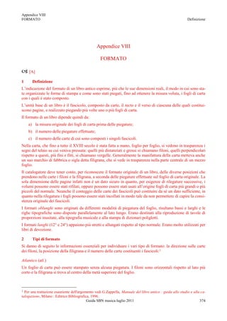 Appendice VIII
FORMATO                                                                                                     Definizione




                                                Appendice VIII

                                                   FORMATO

 [A]
1      Definizione
L‟indicazione del formato di un libro antico esprime, più che le sue dimensioni reali, il modo in cui sono sta-
te organizzate le forme di stampa e come sono stati piegati, fino ad ottenere la misura voluta, i fogli di carta
con i quali è stato composto.
L‟unità base di un libro è il fascicolo, composto da carte, il recto e il verso di ciascuna delle quali costitui-
scono pagine, e realizzato piegando più volte uno o più fogli di carta.
Il formato di un libro dipende quindi da:
    a) la misura originale dei fogli di carta prima delle piegature;
    b) il numero delle piegature effettuate;
    c) il numero delle carte di cui sono composti i singoli fascicoli.
Nella carta, che fino a tutto il XVIII secolo è stata fatta a mano, foglio per foglio, si vedono in trasparenza i
segni del telaio su cui veniva pressata: quelli più distanziati e grossi si chiamano filoni, quelli perpendicolari
rispetto a questi, più fini e fitti, si chiamano vergelle. Generalmente la manifattura della carta metteva anche
un suo marchio di fabbrica o sigla detta filigrana, che si vede in trasparenza nella parte centrale di un mezzo
foglio.
Il catalogatore deve tener conto, per riconoscere il formato originale di un libro, delle diverse posizioni che
prendono nelle carte i filoni e la filigrana, a seconda delle piegature effettuate sul foglio di carta originale. La
sola dimensione delle pagine infatti non è un dato sicuro in quanto, per esigenze di rilegature successive, i
volumi possono essere stati rifilati, oppure possono essere stati usati all‟origine fogli di carta più grandi o più
piccoli del normale. Neanche il conteggio delle carte dei fascicoli può costituire da sè un dato sufficiente, in
quanto nella rilegatura i fogli possono essere stati incollati in modo tale da non permettere di capire la consi-
stenza originale dei fascicoli.
I formati oblunghi sono originati da differenti modalità di piegatura del foglio, risultano bassi e larghi e le
righe tipografiche sono disposte parallelamente al lato lungo. Erano destinati alla riproduzione di tavole di
proporzioni inusitate, alla tipografia musicale e alla stampa di dizionari poliglotti.
I formati lunghi (12° e 24°) appaiono più stretti e allungati rispetto al tipo normale. Erano molto utilizzati per
libri di devozione.

2      Tipi di formato
Si danno di seguito le informazioni essenziali per individuare i vari tipo di formato: la direzione sulle carte
dei filoni, la posizione della filigrana e il numero delle carte costituenti i fascicoli:1

Atlantico (atl.)
Un foglio di carta può essere stampato senza alcuna piegatura. I filoni sono orizzontali rispetto al lato più
corto e la filigrana si trova al centro della metà superiore del foglio.



1 Per una trattazione esauriente dell'argomento vedi G.Zappella, Manuale del libro antico : guida allo studio e alla ca-
talogazione, Milano : Editrice Bibliografica, 1996.
                                           Guida SBN musica luglio 2011                                             374
 