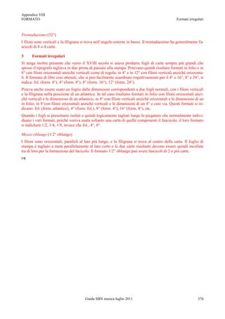 Appendice VIII
FORMATO                                                                                           Formati irregolari



Trentaduesimo (32°)
I filoni sono verticali e la filigrana si trova nell‟angolo esterno in basso. Il trentaduesimo ha generalmente fa-
scicoli di 8 o 4 carte.

3     Formati irregolari
Si tenga inoltre presente che verso il XVIII secolo si usava produrre fogli di carta sempre più grandi che
spesso il tipografo tagliava in due prima di passare alla stampa. Potevano quindi risultare formati in folio e in
8° con filoni orizzontali anziché verticali come di regola; in 4° e in 12° con filoni verticali anziché orizzonta-
li. Il formato di libri così ottenuti, che si può facilmente scambiare rispettivamente per il 4° e 16°, 8° e 24°, si
indica: fol. (form. 4°), 4° (form. 8°), 8° (form. 16°), 12° (form. 24°).
Poteva anche essere usato un foglio dalle dimensioni corrispondenti a due fogli normali, con i filoni verticali
e la filigrana nella posizione di un atlantico. In tal caso risultano formati in folio con filoni orizzontali anzi-
chè verticali e le dimensioni di un atlantico; in 4° con filoni verticali anzichè orizzontali e le dimensioni di un
in folio; in 8°con filoni orizzontali anzichè verticali e le dimensioni di un 4° e così via. Questi formati si in-
dicano: fol. (form. atlantico), 4° (form. fol.), 8° (form. 4°), 16° (form. 8°), etc.
Quando i fogli si presentano isolati e quindi logicamente tagliati lungo le piegature che normalmente indivi-
duano i vari formati, poichè veniva usata soltanto una carta di quelle componenti il fascicolo, il loro formato
si indicherà 1/2, 1/4, 1/8, invece che fol., 4°, 8°.

Mezzo oblungo (1/2° oblungo)
I filoni sono orizzontali, paralleli al lato più lungo, e la filigrana si trova al centro della carta. Il foglio di
stampa è tagliato a metà parallelamente al lato corto e le due carte risultanti devono essere quindi incollate
tra di loro per la formazione del facicolo. Il formato 1/2° oblungo può avere fascicoli di 2 o più carte.





                                        Guida SBN musica luglio 2011                                            376
 