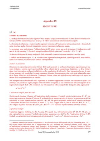 Appendice IX
SEGNATURE                                                                                           Formati irregolari




                                                 Appendice IX

                                                SEGNATURE1

 [A]
Formula di collazione
La dettagliata indicazione delle segnature ha il doppio scopo di mostrare come il libro era fisicamente costi-
tuito (o avrebbe idealmente dovuto essere) e di offrire un sistema di citazione delle sue parti.
La formula di collazione o registro delle segnature consiste nell‟indicazione abbreviata di tutti i fascicoli, le
carte singole e quelle eliminate o aggiunte, come si presentano nella copia ideale.
Le segnature sono indicate con l‟alfabeto latino di 23 lettere o con una serie di numeri. L‟indicazione A-Z
perciò fa riferimento a 23 fascicoli segnati in ordine alfabetico da A a Z (meno I o J, U o V, e W).
Si devono distinguere le lettere maiuscole dalle minuscole, ma non i caratteri tondi dai corsivi o gotici.
I simboli non alfabetici (p.es. * § & +) usati come segnature sono riprodotti, quando possibile; altri simboli,
come fiore o mano, si citano con il termine corrispondente.

Numeri in esponente
Il numero in esponente rappresenta il totale delle carte coerenti in un fascicolo piegato regolarmente; il nu-
mero pertanto è sempre pari. L‟esponente ha valore soltanto per la sequenza cui è apposto e si deve ripeture
dopo ogni interruzione nella serie alfabetica o alla conclusione di tale serie. Ogni elemento che non fa parte
di una sequenza più grande ha il proprio esponente. Quando si congiungono due o più serie alfabetiche usan-
do la forma abbreviata della formula, l‟esponente rimane valido per ogni elemento compreso fra le lettere e-
streme della sequenza unite da un trattino.
Per esemplificare l‟indicazione della segnatura di un libro supponiamo di avere un‟edizione in quarto che
comincia con un mezzo foglio piegato come un bifolio e segnato A, che continui con fascicoli regolari di un
foglio intero segnati da B a Kk compreso, che finisca con un bifolio segnato Ll. Il registro delle segnature è:
          2       4   2
        A B-2K 2L

Citazione di singole parti del libro
                                                                                                           4   2
Il sistema di citazione è basato sull‟indicazione delle segnature. Fascicoli interi si citano come B , L , etc.
mentre per una carta singola all‟interno di un fascicolo un numero seguirà la lettera: le quattro carte del fa-
scicolo B4 si citano rispettivamente come B1, B2, B3, B4 (per le segnature numeriche il numero che segue
l‟indicazione del fascicolo si scriverà in basso: 21, 22, etc.). Coppie unite di carte si indicano B1.4, B2.3, 21.4,
etc. Singole pagine si indicano B1r, B2v, etc., dove “r” e “v” indicano rispettivamente il recto e il verso.

Segnature multiple
Segnature doppie o multiple, Aa-Zz, AA-ZZ, AAA-ZZZ, etc., si trascrivono come 2A-2Z, 3A-3Z, etc.; se
due o più alfabeti si seguono l‟un l‟altro in regolare sequenza, p.es. A-Z Aa-Zz, l‟indicazione diviene A-2Z.
Simboli non alfabetici in serie (raddoppiati, triplicati, etc.), *8, **8, ***8, si trascrivono come *-3*8.


1 La presente normativa si basa su Philip Gaskell, A New Introduction to Bibliography. Oxford, Clarendon press, 1972.
Gli esempi danno indicazioni per la maggioranza dei casi; problemi più complessi possono essere risolti con
un‟applicazione estensiva del metodo. Vedi Appendix I. A Digest of the Formulary, in F. Bowers, Principles of Biblio-
graphical Description. Princeton, NJ, 1949 o la traduzione italiana di Conor Fahy, Compendio del formulario, in La Bi-
bliofilia, 94 (1992), n.1, p. 103-110.
                                           Guida SBN musica luglio 2011                                            377
 