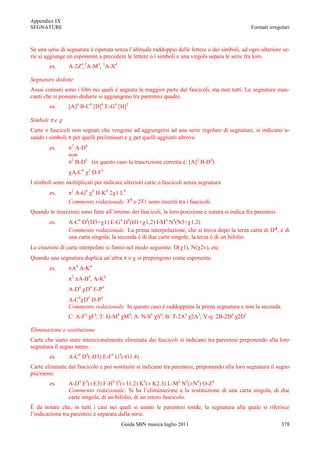 Appendice IX
SEGNATURE                                                                                         Formati irregolari



Se una serie di segnature è ripetuta senza l‟abituale raddoppio delle lettere o dei simboli, ad ogni ulteriore se-
rie si aggiunge un esponente a precedere le lettere o i simboli e una virgola separa le serie fra loro.
          es.    A-2Z4,2A-M4, 3A-X4

Segnature dedotte
Assai comuni sono i libri nei quali è segnata la maggior parte dei fascicoli, ma non tutti. Le segnature man-
canti che si possano dedurre si aggiungono tra parentesi quadre.
          es.    [A]4 B-C4 [D]4 E-G4 [H]2

Simboli     e
Carte o fascicoli non segnati che vengono ad aggiungersi ad una serie regolare di segnature, si indicano u-
sando i simboli per quelli preliminari e per quelli aggiunti altrove.
                  2
          es.       A-D4
                 non
                  2
                    B-D4 (in questo caso la trascrizione corretta è: [A]2 B-D4)
                  A-C4   2
                             D-F4
I simboli sono moltiplicati per indicare ulteriori carte o fascicoli senza segnatura.
                  2
          es.      A-G8 8 H-K8 2 1 L8
                                            8
                 Commento redazionale:          e 2 1 sono inseriti tra i fascicoli.
Quando le inserzioni sono fatte all‟interno dei fascicoli, la loro posizione e natura si indica fra parentesi.
          es.    A-C4 D4(D3+ 1) E-G4 H4(H1+ 1,2) I-M4 N4(N3+ 1.2)
                 Commento redazionale: La prima interpolazione, che si trova dopo la terza carta di D4, è di
                 una carta singola; la seconda è di due carte singole; la terza è di un bifolio.
Le citazioni di carte interpolate si fanno nel modo seguente: D( 1), N( 2v), etc.
Quando una segnatura duplica un‟altra       o    si prepongono come esponente.
          es.     A4 A-K4
                  2
                      A-B4, A-K4
                 A-D4 D4 E-P4
                 A-C4 D4 D-P4
                 Commento redazionale: In questo caso è raddoppiata la prima segnatura e non la seconda.
                 C: A-F4 χF4; T: G-M4 χM4; A: N-S4 χS4; B: T-2A4 χ2A2; V-q: 2B-2D4 χ2D2

Eliminazione e sostituzione
Carte che siano state intenzionalmente eliminate dai fascicoli si indicano tra parentesi preponendo alla loro
segnatura il segno meno.
          es.    A-C4 D4(-D3) E-F4 G4(-G1.4)
Carte eliminate dal fascicolo e poi sostituite si indicano tra parentesi, preponendo alla loro segnatura il segno
più/meno.
          es.    A-D4 E4(±E3) F-H4 I4(± I1,2) K4(± K2.3) L-M4 N4(±N4) O-Z4
                 Commento redazionale: Si ha l‟eliminazione e la sostituzione di una carta singola, di due
                 carte singole, di un bifolio, di un intero fascicolo.
È da notare che, in tutti i casi nei quali si usano le parentesi tonde, la segnatura alla quale si riferisce
l‟indicazione tra parentesi è separata dalla serie.
                                        Guida SBN musica luglio 2011                                             378
 