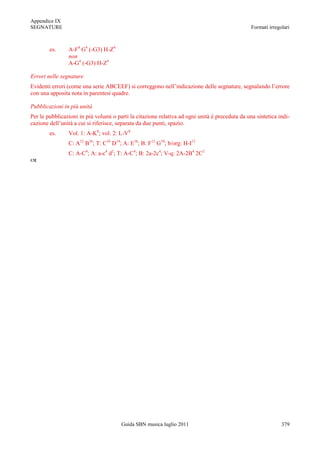 Appendice IX
SEGNATURE                                                                                       Formati irregolari



        es.     A-F4 G4 (-G3) H-Z4
                non
                A-G4 (-G3) H-Z4

Errori nelle segnature
Evidenti errori (come una serie ABCEEF) si correggono nell‟indicazione delle segnature, segnalando l‟errore
con una apposita nota in parentesi quadre.

Pubblicazioni in più unità
Per le pubblicazioni in più volumi o parti la citazione relativa ad ogni unità è preceduta da una sintetica indi-
cazione dell‟unità a cui si riferisce, separata da due punti, spazio.
        es.     Vol. 1: A-K8; vol. 2: L-V8
                C: A12 B16; T: C16 D14; A: E16; B: F12 G10; b/org: H-I12
                C: A-C4; A: a-c4 d2; T: A-C4; B: 2a-2c4; V-q: 2A-2B4 2C2





                                       Guida SBN musica luglio 2011                                           379
 