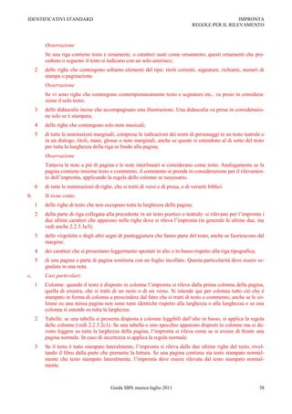 IDENTIFICATIVI STANDARD                                                                               IMPRONTA
                                                                                    REGOLE PER IL RILEVAMENTO



         Osservazione
         Se una riga contiene testo e ornamenti, o caratteri usati come ornamento, questi ornamenti che pre-
         cedono o seguono il testo si indicano con un solo asterisco;
     2   delle righe che contengono soltanto elementi del tipo: titoli correnti, segnature, richiami, numeri di
         stampa o paginazione.
         Osservazione
         Se vi sono righe che contengono contemporaneamente testo e segnature etc., va preso in considera-
         zione il solo testo;
     3   delle didascalie incise che accompagnano una illustrazione. Una didascalia va presa in considerazio-
         ne solo se è stampata;
     4   delle righe che contengono solo note musicali;
     5   di tutte le annotazioni marginali, comprese le indicazioni dei nomi di personaggi in un testo teatrale o
         in un dialogo, titoli, mani, glosse o note marginali, anche se queste si estendono al di sotto del testo
         per tutta la lunghezza della riga in fondo alla pagina;
         Osservazione
         Tuttavia le note a piè di pagina e le note interlineari si considerano come testo. Analogamente se la
         pagina contiene insieme testo e commento, il commento si prende in considerazione per il rilevamen-
         to dell‟impronta, applicando la regola delle colonne se necessario.
     6   di tutte le numerazioni di righe, che si tratti di versi o di prosa, o di versetti biblici.
b.       Si tiene conto:
     1   delle righe di testo che non occupano tutta la larghezza della pagina;
     2   della parte di riga collegata alla precedente in un testo poetico o teatrale: si rilevano per l‟impronta i
         due ultimi caratteri che appaiono nelle righe dove si rileva l‟impronta (in generale le ultime due, ma
         vedi anche 2.2.3.3a3);
     3   delle virgolette e degli altri segni di punteggiatura che fanno parte del testo, anche se fuoriescono dal
         margine;
     4   dei caratteri che si presentano leggermente spostati in alto o in basso rispetto alla riga tipografica;
     5   di una pagina o parte di pagina sostituita con un foglio incollato. Questa particolarità deve essere se-
         gnalata in una nota.
c.       Casi particolari:
     1   Colonne: quando il testo è disposto in colonne l‟impronta si rileva dalla prima colonna della pagina,
         quella di sinistra, che si tratti di un recto o di un verso. Si intende qui per colonna tutto ciò che è
         stampato in forma di colonna a prescindere dal fatto che si tratti di testo o commento, anche se le co-
         lonne su una stessa pagina non sono tutte identiche rispetto alla larghezza o alla lunghezza o se una
         colonna si estende su tutta la larghezza.
     2   Tabelle: se una tabella si presenta disposta a colonne leggibili dall‟alto in basso, si applica la regola
         delle colonne (vedi 2.2.3.2c1). Se una tabella o uno specchio appaiono disposti in colonne ma si de-
         vono leggere su tutta la larghezza della pagina, l‟impronta si rileva come se si avesse di fronte una
         pagina normale. In caso di incertezza si applica la regola normale.
     3   Se il testo è tutto stampato lateralmente, l‟impronta si rileva dalle due ultime righe del testo, rivol-
         tando il libro dalla parte che permette la lettura. Se una pagina contiene sia testo stampato normal-
         mente che testo stampato lateralmente, l‟impronta deve essere rilevata dal testo stampato normal-
         mente.



                                          Guida SBN musica luglio 2011                                             38
 