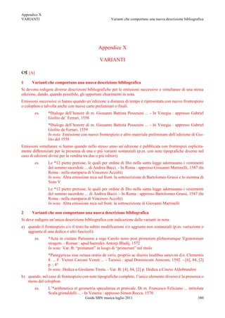 Appendice X
VARIANTI                                              Varianti che comportano una nuova descrizione bibliografica




                                               Appendice X

                                               VARIANTI

 [A]
1     Varianti che comportano una nuova descrizione bibliografica
Si devono redigere diverse descrizioni bibliografiche per le emissioni successive e simultanee di una stessa
edizione, dando, quando possibile, gli opportuni chiarimenti in nota.
Emissioni successive si hanno quando un‟edizione a distanza di tempo è ripresentata con nuovo frontespizio
o colophon e talvolta anche con nuove carte preliminari o finali.
        es.     *Dialogo dell‟honore di m. Giouanni Battista Posseuini ... - In Vinegia : appresso Gabriel
                Giolito de‟ Ferrari, 1558
                *Dialogo dell‟honore di m. Giouanni Battista Posseuini ... - In Vinegia : appresso Gabriel
                Giolito de Ferrari, 1559
                In nota: Emissione con nuovo frontespizio e altro materiale preliminare dell‟edizione di Gio-
                lito del 1558
Emissioni simultanee si hanno quando nello stesso anno un‟edizione è pubblicata con frontespizi esplicita-
mente differenziati per la presenza di una o più varianti sostanziali (p.es. con note tipografiche diverse nel
caso di edizioni divise per la vendita tra due o più editori).
        es.     Le *12 pietre pretiose, le quali per ordine di Dio nella santa legge adornauano i vestimenti
                del sommo sacerdote ... di Andrea Bacci. - In Roma : appresso Giouanni Martinelli, 1587 (In
                Roma : nella stamparia di Vincenzo Accolti)
                In nota: Altra emissione reca sul front. la sottoscrizione di Bartolomeo Grassi e lo stemma di
                Sisto V
                Le *12 pietre pretiose, le quali per ordine di Dio nella santa legge adornauano i vestimenti
                del sommo sacerdote ... di Andrea Bacci. - In Roma : appresso Bartolomeo Grassi, 1587 (In
                Roma : nella stamparia di Vincenzo Accolti)
                In nota: Altra emissione reca sul front. la sottoscrizione di Giovanni Martinelli

2     Varianti che non comportano una nuova descrizione bibliografica
Si deve redigere un‟unica descrizione bibliografica con indicazione delle varianti in nota:
a) quando il frontespizio e/o il testo ha subito modificazioni e/o aggiunte non sostanziali (p.es. variazione o
   aggiunta di una dedica o altri fascicoli).
        es.     *Acta in ciuitate Parisiensi a rege Carolo nono post primorum plebeorumque Vgonotorum
                stragem. - Romae : apud haeredes Antonji Bladij, 1572
                In nota: Var. B: “primatum” in luogo di “primorum” nel titolo
                *Panegyricus siue octaua oratio de veris, propriis ac diuinis laudibus sanct.mi d.n. Clementis
                8. ... F. Victori Carcani Veneti ... - Taruisii : apud Dominicum Amicum, 1592. - [6], 84, [2]
                p. ; 4°
                In nota: Dedica a Girolamo Tireta. - Var. B: [4], 84, [2] p. Dedica a Cinzio Aldobrandini
b) quando, nel caso di frontespizio con note tipografiche complete, l‟unico elemento diverso è la presenza o
   meno del colophon.
        es.     L‟*arithmetica et geometria speculatiua et praticale. Di m. Francesco Feliciano ... intitolata
                Scala grimaldelli ... - In Venetia : appresso Simon Rocca, 1570
                                       Guida SBN musica luglio 2011                                          380
 