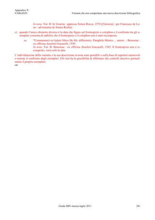 Appendice X
VARIANTI                                           Varianti che non comportano una nuova descrizione bibliografica



                In nota: Var. B: In Venetia : appresso Simon Rocca, 1570 ([Venezia] : per Francesco de Le-
                no : ad instantia de Simon Rocha)
c) quando l‟unico elemento diverso è la data che figura sul frontespizio o colophon e il confronto tra gli e-
   semplari consenta di stabilire che il frontespizio o il colophon non è stato ricomposto.
        es.     *Commentarii in Galeni libros De feb. differentiis. Pamphilo Montio ... autore. - Bononiae :
                ex officina Anselmi Giacarelli, 1550
                In nota: Var. B: Bononiae : ex officina Anselmi Giacarelli, 1565. Il frontespizio non è ri-
                composto, varia solo la data
L‟individuazione della variante e la sua descrizione in nota sono possibili o sulla base di repertori autorevoli
o tramite il confronto degli esemplari. Chi non ha la possibilità di effettuare tali controlli descrive puntual-
mente il proprio esemplare.





                                       Guida SBN musica luglio 2011                                           381
 