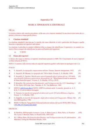 Appendice XI
MARCA TIPOGRAFICA EDITORIALE                                                                      Citazione standard




                                                Appendice XI

                              MARCA TIPOGRAFICA EDITORIALE

 [A]
Le notizie relative alle marche prevedono: a) Da una a tre citazioni standard; b) una descrizione tratta dai re-
pertori; c) da una a cinque parole chiave.

1      Citazione standard
La citazione standard è prevista per le marche che siano identiche in tutti i particolari del disegno a quelle
descritte e riprodotte nei repertori individuati.
La citazione è articolata in caratteri alfabetici (fino a cinque) che identificano il repertorio e in caratteri nu-
merici (fino a cinque) che identificano la marca nell'ambito del repertorio.
        es.      V 00502

1.1    Elenco dei repertori
L‟elenco che segue si riferisce ai repertori attualmente presenti in SBN. Per l‟inserimento di nuovi repertori
va fatta richiesta all‟ICCU.
NOTA: il carattere sulla sinistra indica la sigla del repertorio,quello/i sulla destra la tipologia (vedi 1.2)

ITALIA
A      F. Ascarelli, La tipografia cinquecentina italiana. Firenze, Sansoni Antiquariato, 1953.            (F)
T      F. Ascarelli, M. Menato, La tipografia del ’500 in Italia. Firenze, L. S. Olschki, 1989.            (F)
Q      F. Ascarelli, E. Vaccaro, Marche poco note di tipografi editori italiani del sec. XVI dalla         (F)
       raccolta della biblioteca universitaria Alessandrina. In: “Miscellanea di studi in memoria
       di Anna Saitta Revignas”. Firenze, L. S. Olschki, 1978, p. 29-52.
K      P. Kristeller, Die italienischen Buchdrucker- und Verlegerzeichen bis 1525. Strassburg, J.          (F)
       H. Ed. Heitz, 1893 (ripr. facs.: Naarden, A. W. Van Bekhoven, 1969.
U      EDIT16 (edit16.iccu.sbn.it) NOTA: EDIT16 contiene anche le marche presenti in: A, T,
       Q, K, V, Z con le relative immagini.
V      E. Vaccaro, Le marche dei tipografi ed editori del secolo XVI nella Biblioteca Angelica.            (F)
       Firenze : L. S. Olschki, 1983.
Z      G. Zappella, Le marche dei tipografi e degli editori italiani del Cinquecento. Milano, Edi-         (F)
       trice Bibliografica, 1986.
O      MAR.T.E Marche Tipografiche Editoriali [edizioni italiane del secolo XVII] /BNC Roma.
       (193.206.215.4/marte/intro.html)

FRANCIA

L       H. Baudrier, Bibliographie lyonnaise. Lyon, A. Brun; Lyon, L. Brun; Paris, A. Picard et            (VP)
        fils; Lyon, F. Brossier; Paris, A. Picard et fils, 1895-1921.
I       W. J. Meyer Bern, Die französischen Drucker- und Verlegerzeichen des XV Jahrhunderts.              (F)
        München, Verlag der Münchner Drucke, 1926.

                                        Guida SBN musica luglio 2011                                              382
 