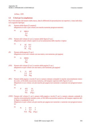 Appendice XI
MARCA TIPOGRAFICA EDITORIALE                                                                  Citazione standard



        & Beer, 1895.

1.2    Criteri per la compilazione
Per il rilevamento del numero della marca, data la difformità di presentazione nei repertori, è stata individua-
ta la seguente tipologia:
(F)     Numero della figura [5 caratteri]
        (Repertorio in uno o più volumi con marche numerate progressivamente)
        es.
                 Z      00014
                         
                         Fig.

(VF)    Numero del volume [2 car.] e numero della figura [3 car.]
        (Repertorio in più volumi o parti in cui la numerazione delle marche si ripete)
        es.
                 F      02      013
                              
                        Pt.     Fig.

(P)     Numero della pagina [5 car.]
        (Repertorio in un solo volume con una marca, non numerata, per pagina)
        es.
                 G      00056
                         
                         Pag.

(VP)    Numero del volume [2 car.] e numero della pagina [3 car.]
        (Repertorio in più volumi con una marca, non numerata, per pagina)
        es.
                 L       11     087
                              
                        Vol.    Pag.

(PC)    Numero della pagina o tavola [3 car.] e numero ottenuto contando le marche orizzontalmente tenen-
        do conto, ai fini della successione numerica, del margine superiore delle figure [2 car.]
        (Repertorio in un volume con più marche per pagina non numerate o numerate non progressivamen-
        te)
        es.
                 P      032         01
                                 
                        Tav.      [Fig.]

(VPC) Numero del volume [1 car.], numero della pagina o tavola [3 car.] e numero ottenuto contando le
      marche orizzontalmente tenendo conto, ai fini della successione numerica, del margine superiore del-
      le figure e scendendo [1 car.]
      (Repertorio in più volumi con più marche per pagina non numerate o numerate non progressivamen-
      te)
        es.
                 N       1   015    3
                                 
                        Vol. Pag. [Fig.]




                                           Guida SBN musica luglio 2011                                     384
 