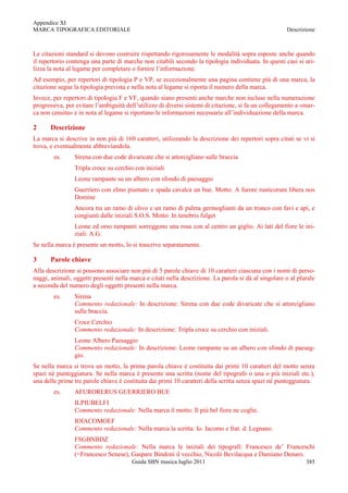 Appendice XI
MARCA TIPOGRAFICA EDITORIALE                                                                          Descrizione



Le citazioni standard si devono costruire rispettando rigorosamente le modalità sopra esposte anche quando
il repertorio contenga una parte di marche non citabili secondo la tipologia individuata. In questi casi si uti-
lizza la nota al legame per completare o fornire l‟informazione.
Ad esempio, per repertori di tipologia P e VP, se eccezionalmente una pagina contiene più di una marca, la
citazione segue la tipologia prevista e nella nota al legame si riporta il numero della marca.
Invece, per repertori di tipologia F e VF, quando siano presenti anche marche non incluse nella numerazione
progressiva, per evitare l‟ambiguità dell‟utilizzo di diversi sistemi di citazione, si fa un collegamento a «mar-
ca non censita» e in nota al legame si riportano le informazioni necessarie all‟individuazione della marca.

2      Descrizione
La marca si descrive in non più di 160 caratteri, utilizzando la descrizione dei repertori sopra citati se vi si
trova, e eventualmente abbreviandola.
        es.     Sirena con due code divaricate che si attorcigliano sulle braccia
                Tripla croce su cerchio con iniziali
                Leone rampante su un albero con sfondo di paesaggio
                Guerriero con elmo piumato e spada cavalca un bue. Motto: A furore rusticorum libera nos
                Domine
                Ancora tra un ramo di olivo e un ramo di palma germoglianti da un tronco con favi e api, e
                congiunti dalle iniziali S.O.S. Motto: In tenebris fulget
                Leone ed orso rampanti sorreggono una rosa con al centro un giglio. Ai lati del fiore le ini-
                ziali: A.G.
Se nella marca è presente un motto, lo si trascrive separatamente.

3      Parole chiave
Alla descrizione si possono associare non più di 5 parole chiave di 10 caratteri ciascuna con i nomi di perso-
naggi, animali, oggetti presenti nella marca e citati nella descrizione. La parola si dà al singolare o al plurale
a seconda del numero degli oggetti presenti nella marca.
        es.     Sirena
                Commento redazionale: In descrizione: Sirena con due code divaricate che si attorcigliano
                sulle braccia.
                Croce Cerchio
                Commento redazionale: In descrizione: Tripla croce su cerchio con iniziali.
                Leone Albero Paesaggio
                Commento redazionale: In descrizione: Leone rampante su un albero con sfondo di paesag-
                gio.
Se nella marca si trova un motto, la prima parola chiave è costituita dai primi 10 caratteri del motto senza
spazi né punteggiatura. Se nella marca è presente una scritta (nome del tipografo o una o più iniziali etc.),
una delle prime tre parole chiave è costituita dai primi 10 caratteri della scritta senza spazi né punteggiatura.
        es.     AFURORERUS GUERRIERO BUE
                ILPIUBELFI
                Commento redazionale: Nella marca il motto: Il più bel fiore ne coglie.
                IOIACOMOEF
                Commento redazionale: Nella marca la scritta: Io. Iacomo e frat. d. Legnano.
                FSGBNBDZ
                Commento redazionale: Nella marca le iniziali dei tipografi: Francesco de‟ Franceschi
                (=Francesco Senese), Gaspare Bindoni il vecchio, Nicolò Bevilacqua e Damiano Denaro.
                                       Guida SBN musica luglio 2011                                           385
 