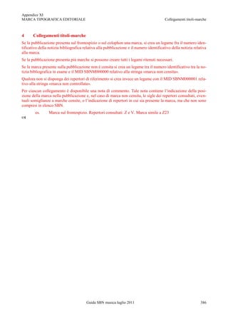 Appendice XI
MARCA TIPOGRAFICA EDITORIALE                                                             Collegamenti titoli-marche



4      Collegamenti titoli-marche
Se la pubblicazione presenta sul frontespizio o sul colophon una marca, si crea un legame fra il numero iden-
tificativo della notizia bibliografica relativa alla pubblicazione e il numero identificativo della notizia relativa
alla marca.
Se la pubblicazione presenta più marche si possono creare tutti i legami ritenuti necessari.
Se la marca presente sulla pubblicazione non è censita si crea un legame tra il numero identificativo tra la no-
tizia bibliografica in esame e il MID SBNM000000 relativo alla stringa «marca non censita».
Qualora non si disponga dei repertori di riferimento si crea invece un legame con il MID SBNM000001 rela-
tivo alla stringa «marca non controllata».
Per ciascun collegamento è disponibile una nota di commento. Tale nota contiene l‟indicazione della posi-
zione della marca nella pubblicazione e, nel caso di marca non censita, le sigle dei repertori consultati, even-
tuali somiglianze a marche censite, o l‟indicazione di repertori in cui sia presente la marca, ma che non sono
compresi in elenco SBN.
        es.      Marca sul frontespizio. Repertori consultati: Z e V. Marca simile a Z23





                                        Guida SBN musica luglio 2011                                            386
 