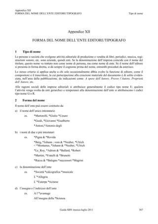 Appendice XII
FORMA DEL NOME DELL‟ENTE EDITORE/TIPOGRAFO                                                         Tipo di nome




                                               Appendice XII

               FORMA DEL NOME DELL‟ENTE EDITORE/TIPOGRAFO


1     Tipo di nome
Le persone o società che svolgono attività editoriale di produzione e vendita di libri, periodici, musica, regi-
strazioni sonore, etc. sono aziende, quindi enti. Se la denominazione dell‟impresa coincide con il nome del
titolare, questo nome va trattato non come nome di persona, ma come nome di ente. Se il nome dell‟editore
si presenta in forma diretta, si dà sempre il cognome prima del nome, entrambi preceduti da asterisco.
Lo stesso criterio si applica anche a chi solo occasionalmente abbia svolto la funzione di editore, come il
compositore o il trascrittore, la cui partecipazione alla creazione materiale del documento è di solito eviden-
ziata, nell‟area della pubblicazione, da indicazioni come: A spese dell’Autore, Presso l’Autore, Proprietà
dell’Autore, etc.
Alle ragioni sociali delle imprese editoriali si attribuisce generalmente il codice tipo nome E; qualora
l‟attività venga svolta da enti gerarchici o temporanei alla denominazione dell‟ente si attribuiscono i codici
tipo nome G o R.

2     Forma del nome
Il nome dell‟ente può essere costituito da:
a) il nome dell‟unico intestatario
        es.     *Martorelli, *Giulio *Cesare
                *Guidi, *Giovanni *Gualberto
                *Antoni,*Antonio degli

b) i nomi di due o più intestatari
        es.     *Pigna & *Rovida
                *Berg, *Johann : vom & *Neuber, *Ulrich
                < *Montanus, *Johann & *Neuber, *Ulrich
                *Le_Roy, *Adrien & *Ballard, *Robert
                *Martini, *Fratelli & *Brunetti
                *Racca & *Balegno *successori *Magrini

c) la denominazione dell‟ente
        es.     *Società *calcografica *musicale
                L‟*Allegria
                L‟*Euterpe *ticinese

d) l‟insegna o l‟indirizzo dell‟ente
        es.     A l‟*avantage
                All‟insegna della *Scienza


                                       Guida SBN musica luglio 2011                                         387
 