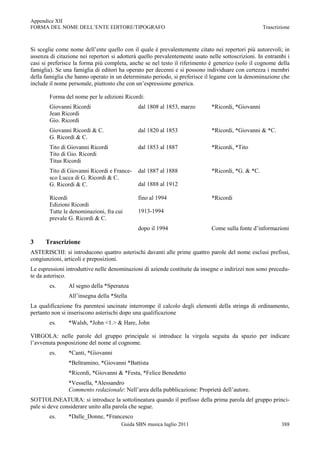 Appendice XII
FORMA DEL NOME DELL‟ENTE EDITORE/TIPOGRAFO                                                         Trascrizione



Si sceglie come nome dell‟ente quello con il quale è prevalentemente citato nei repertori più autorevoli; in
assenza di citazione nei repertori si adotterà quello prevalentemente usato nelle sottoscrizioni. In entrambi i
casi si preferisce la forma più completa, anche se nel testo il riferimento è generico (solo il cognome della
famiglia). Se una famiglia di editori ha operato per decenni e si possono individuare con certezza i membri
della famiglia che hanno operato in un determinato periodo, si preferisce il legame con la denominazione che
include il nome personale, piuttosto che con un‟espressione generica.

        Forma del nome per le edizioni Ricordi:
        Giovanni Ricordi                      dal 1808 al 1853, marzo        *Ricordi, *Giovanni
        Jean Ricordi
        Gio. Ricordi
        Giovanni Ricordi & C.                 dal 1820 al 1853               *Ricordi, *Giovanni & *C.
        G. Ricordi & C.
        Tito di Giovanni Ricordi              dal 1853 al 1887               *Ricordi, *Tito
        Tito di Gio. Ricordi
        Titus Ricordi
        Tito di Giovanni Ricordi e France-    dal 1887 al 1888               *Ricordi, *G. & *C.
        sco Lucca di G. Ricordi & C.
        G. Ricordi & C.                       dal 1888 al 1912

        Ricordi                               fino al 1994                   *Ricordi
        Edizioni Ricordi
        Tutte le denominazioni, fra cui       1913-1994
        prevale G. Ricordi & C.
                                              dopo il 1994                   Come sulla fonte d‟informazioni

3     Trascrizione
ASTERISCHI: si introducono quattro asterischi davanti alle prime quattro parole del nome esclusi prefissi,
congiunzioni, articoli e preposizioni.
Le espressioni introduttive nelle denominazioni di aziende costituite da insegne o indirizzi non sono precedu-
te da asterisco.
        es.     Al segno della *Speranza
                All‟insegna della *Stella
La qualificazione fra parentesi uncinate interrompe il calcolo degli elementi della stringa di ordinamento,
pertanto non si inseriscono asterischi dopo una qualificazione
        es.     *Walsh, *John <1.> & Hare, John

VIRGOLA: nelle parole del gruppo principale si introduce la virgola seguita da spazio per indicare
l‟avvenuta posposizione del nome al cognome.
        es.     *Canti, *Giovanni
                *Beltramino, *Giovanni *Battista
                *Ricordi, *Giovanni & *Festa, *Felice Benedetto
                *Vessella, *Alessandro
                Commento redazionale: Nell‟area della pubblicazione: Proprietà dell‟autore.
SOTTOLINEATURA: si introduce la sottolineatura quando il prefisso della prima parola del gruppo princi-
pale si deve considerare unito alla parola che segue.
        es.     *Dalle_Donne, *Francesco
                                      Guida SBN musica luglio 2011                                         388
 