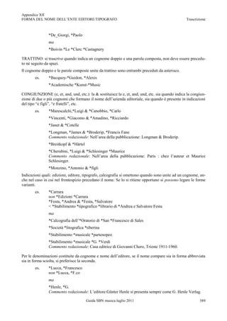 Appendice XII
FORMA DEL NOME DELL‟ENTE EDITORE/TIPOGRAFO                                                       Trascrizione



                *De_Giorgi, *Paolo
                ma
                *Boivin *Le *Clerc *Castagnery

TRATTINO: si trascrive quando indica un cognome doppio e una parola composta, non deve essere precedu-
to né seguito da spazi.
Il cognome doppio e le parole composte unite da trattino sono entrambi preceduti da asterisco.
        es.     *Bacquoy-*Guidon, *Alexis
                *Academische *Kunst-*Music

CONGIUNZIONE (e, et, and, und, etc.): la & sostituisce la e, et, and, und, etc. sia quando indica la congiun-
zione di due o più cognomi che formano il nome dell‟azienda editoriale, sia quando è presente in indicazioni
del tipo “e figli”, “e fratelli”, etc.
        es.     *Marescalchi,*Luigi & *Canobbio, *Carlo
                *Vincenti, *Giacomo & *Amadino, *Ricciardo
                *Janet & *Cotelle
                *Longman, *James & *Broderip, *Francis Fane
                Commento redazionale: Nell‟area della pubblicazione: Longman & Broderip.
                *Breitkopf & *Härtel
                *Cherubini, *Luigi & *Schlesinger *Maurice
                Commento redazionale: Nell‟area della pubblicazione: Paris : chez l‟auteur et Maurice
                Schlesinger.
                *Monzino, *Antonio & *figli
Indicazioni quali: edizioni, editore, tipografo, calcografia si omettono quando sono unite ad un cognome, an-
che nel caso in cui nel frontespizio precedano il nome. Se lo si ritiene opportuno si possono legare le forme
varianti.
        es.     *Carrara
                non *Edizioni *Carrara
                *Festa, *Andrea & *Festa, *Salvatore
                < *Stabilimento *tipografico *librario di *Andrea e Salvatore Festa
                ma
                *Calcografia dell‟*Oratorio di *San *Francesco di Sales
                *Società *litografica *tiberina
                *Stabilimento *musicale *partenopeo
                *Stabilimento *musicale *G. *Verdi
                Commento redazionale: Casa editrice di Giovanni Chero, Trieste 1911-1960.

Per le denominazioni costituite da cognome e nome dell‟editore, se il nome compare sia in forma abbreviata
sia in forma sciolta, si preferisce la seconda.
        es.     *Lucca, *Francesco
                non *Lucca, *F.co
                ma
                *Henle, *G.
                Commento redazionale: L‟editore Günter Henle si presenta sempre come G. Henle Verlag.

                                       Guida SBN musica luglio 2011                                      389
 