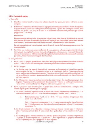 IDENTIFICATIVI STANDARD                                                                         IMPRONTA
                                                                              REGOLE PER IL RILEVAMENTO




2.2.3.3 Scelta delle pagine
a. Generalità
   1    Quando si contano le carte si tiene conto soltanto di quelle che recano, sul recto o sul verso, un testo
        stampato.
   2    Nel rilevare l‟impronta si devono usare solo le pagine che contengono caratteri a stampa. Si ignorano
        le pagine bianche, quelle che contengono soltanto segnature, e quelle che contengono soltanto delle
        incisioni, etc. (vedi 2.2.3.2a2); in tal caso si fa riferimento alle istruzioni particolari per ciascun
        gruppo (vedi 2.2.3.3b1-4).
        Osservazioni
        Pagine contenenti soltanto testo inciso devono essere trattate come bianche. Ugualmente se una pa-
        gina contiene del testo, sia stampato che inciso, all‟interno di una illustrazione, questo testo deve es-
        sere ignorato e la pagina trattata come bianca se non c‟è sulla pagina altro testo stampato.
        Le note musicali devono essere ignorate, ma si rilevano le parole che le accompagnano, a meno che
        non siano incise.
   3    Se il libro non contiene un numero sufficiente di carte, pagine o colonne per permettere di rilevare
        tutti i gruppi, si completa l‟impronta ritornando alla pagina o colonna dove si è operata l‟ultima rile-
        vazione. L‟operazione si effettua risalendo alle righe situate immediatamente sopra quelle utilizzate
        per ultime, fino al rilevamento integrale dei 16 caratteri.
b. Casi particolari:
   1    Per il 1° ed il 2° gruppo: quando non si tiene conto della pagina che avrebbe dovuto essere utilizzata
        (vedi 2.2.3.3a2) si deve rilevare l‟impronta sul recto seguente che contiene testo stampato.
   2    Per il 1° gruppo:
        a. Se il primo recto che segue il frontespizio è esso stesso un frontespizio, si rileva l‟impronta dal
           recto seguente. Se non vi è frontespizio (e non ve ne è mai stato) si rileva l‟impronta dal primo
           recto, anche se questo ha una intitolazione. Tuttavia, se non vi è un frontespizio regolare ma esi-
           ste un occhietto, si considera la pagina con l‟occhietto come un frontespizio e si rileva l‟impronta
           dal recto seguente.
        b. Se il frontespizio manca (esemplare incompleto) e si può ritenere che manchi unicamente il fron-
           tespizio, l‟impronta si rileva normalmente dal primo recto. Tuttavia se sembra che manchino di-
           verse carte si sostituisce l‟impronta del primo e del secondo gruppo con ++++ ++++.
   3    Per il 3° gruppo: il recto utilizzato per il 3° gruppo deve anch‟esso contenere testo a stampa e deve,
        inoltre, seguire quello utilizzato per il 2° gruppo.
        a. Se il libro è numerato si prende la carta, la pagina o la colonna correttamente numerata 13 o 17 in
           cifre arabe o romane (vedi 2.2.2.3c1). Per un testo stampato a colonne, vedi 2.2.3.3.b3d.
                es.     Se la numerazione è 10, 11, 13, 13 e il 10 e l‟11 sono corretti si deve prendere il se-
                        condo 13, il solo corretto.
                        Se il 13 è numerato erroneamente 31 (o 14 o altro numero errato) si rileva l‟impronta
                        dal 17. Analogamente non si prende mai una carta, pagina o colonna 31 numerata er-
                        roneamente 13.
        b. Se il recto numerato 13 in cifre arabe o romane è bianco, si passa al 17; se il recto 17 è bianco si
           rileva l‟impronta dal recto della 4ª carta contata dopo quella che è servita per rilevare il 2° grup-
           po.
        c. Se la carta, pagina o colonna numerata 13 è per caso quella sulla quale si è rilevata l‟impronta del
           2° gruppo, si rileva l‟impronta del 3° gruppo dal 17. Se l‟impronta del 2° gruppo è stata rilevata
           dal 17, si prende quella del 3° gruppo sul 4° recto seguente.
                                       Guida SBN musica luglio 2011                                           39
 