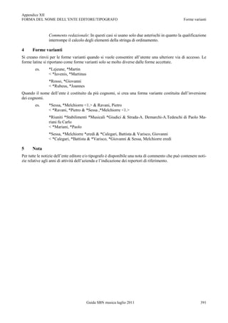 Appendice XII
FORMA DEL NOME DELL‟ENTE EDITORE/TIPOGRAFO                                                       Forme varianti



                Commento redazionale: In questi casi si usano solo due asterischi in quanto la qualificazione
                interrompe il calcolo degli elementi della stringa di ordinamento.

4     Forme varianti
Si creano rinvii per le forme varianti quando si vuole consentire all‟utente una ulteriore via di accesso. Le
forme latine si riportano come forme varianti solo se molto diverse dalle forme accettate.
        es.     *Lejeune, *Martin
                < *Iuvenis, *Martinus
                *Rosso, *Giovanni
                < *Rubeus, *Joannes
Quando il nome dell‟ente è costituito da più cognomi, si crea una forma variante costituita dall‟inversione
dei cognomi.
        es.     *Sessa, *Melchiorre <1.> & Ravani, Pietro
                < *Ravani, *Pietro & *Sessa ,*Melchiorre <1.>
                *Riuniti *Stabilimenti *Musicali *Giudici & Strada-A. Demarchi-A.Tedeschi di Paolo Ma-
                riani fu Carlo
                < *Mariani, *Paolo
                *Sessa, *Melchiorre *eredi & *Calegari, Battista & Varisco, Giovanni
                < *Calegari, *Battista & *Varisco, *Giovanni & Sessa, Melchiorre eredi

5     Nota
Per tutte le notizie dell‟ente editore e/o tipografo è disponibile una nota di commento che può contenere noti-
zie relative agli anni di attività dell‟azienda e l‟indicazione dei repertori di riferimento.




                                        Guida SBN musica luglio 2011                                       391
 