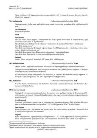 Appendice XIV
LIVELLI DI CATALOGAZIONE                                                                    PUBBLICAZIONI IN SERIE



         Nomi: obbligatorio il legame ai nomi con responsabilità 1 e 2 e, in caso di assenza dei primi due, ob-
         bligatorio il legame 3.

71 Livello medio                                                 Codice di autorità della notizia: MED
         I dati per questo livello sono quelli che si sono potuti ricavare dal posseduto della pubblicazione in
         serie
         Qualificazioni
         Tutte quelle previste
         ISSN
         Descrizione
         Area del titolo: Titolo proprio : complemento del titolo / prima indicazione di responsabilità ; ogni
         successiva indicazione di responsabilità
         Area dell‟edizione: Indicazione di edizione1 / indicazione di responsabilità relativa all‟edizione
         Area della numerazione2
         Area della pubblicazione: Principale o primo luogo di pubblicazione, etc. : principale o primo edito-
         re, etc., data di pubblicazione, etc.3
         Area della descrizione fisica: Illustrazioni ; dimensioni + materiale allegato
         Area delle note: Tutte quelle previste come obbligatorie dalla Guida
         Legami
         Nomi e Titoli: tutti quelli desumibili dall‟esame della pubblicazione

90 Livello massimo                                               Codice di autorità della notizia: MAX
         Questo livello è applicabile unicamente nel caso in cui si possegga l‟intera pubblicazione in serie.
         I dati previsti come obbligatori sono tutti quelli desumibili dalla pubblicazione, compresa la designa-
         zione specifica e l‟estensione del materiale.
         Per tale livello è inoltre obbligatorio, ove necessario, il controllo dei medesimi dati sui repertori bi-
         bliografici ed il collegamento con tutti i legami previsti ed applicabili.

95 Livello super                                                 Codice di autorità della notizia: SUP
         Il livello Super è destinato solo alla Biblioteca Nazionale Centrale di Firenze e alla Biblioteca Na-
         zionale Centrale di Roma.

05 Retroconversioni                                              Livello di autorità della notizia: REC
         I dati per le retroconversioni da cataloghi o da repertori sono quelli previsti per la descrizione del li-
         vello minimo, se presenti e desumibili dalla scheda o dal repertorio di riferimento, in particolare per
         quanto riguarda:
         Qualificazioni
         Sono tutte obbligatorie, ma nel caso in cui queste non si possano desumere dalla scheda o dal reper-
         torio si attribuiscono i codici corrispondenti “UN” (codice paese) e “UND” (codice lingua)
         Descrizione
         Sono obbligatori tutti i dati previsti per la descrizione del livello minimo se presenti e desumibili dal-
         la scheda o dal repertorio di riferimento
         Legami
         Nomi: obbligatorio il legame ai nomi con responsabilità 1 o 3 se si è in presenza di un titolo generico
         Titoli: obbligatori tutti quelli previsti per il livello minimo, desumibili dalla scheda o dal repertorio

1 Comprensiva dell‟indicazione aggiuntiva di edizione.
2 Obbligatoria solo se si possiede il primo numero, il primo e l‟ultimo o solo l‟ultimo.
3 Quest‟ultimo elemento solo nel caso in cui sia stata attivata l‟area della numerazione.
                                            Guida SBN musica luglio 2011                                        406
 