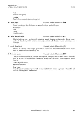 Appendice XIV
LIVELLI DI CATALOGAZIONE                                                                                   NOMI



       Fonti
       Nota del catalogatore
       Legami
       Tutte le forme varianti rilevate nei repertori

95 Livello super                                            Codice di autorità della notizia: SUP
       Oltre ai precedenti, i dati obbligatori per questo livello, se applicabili, sono:
       Descrizione
       Paese
       Lingua
       Nota informativa

96 Livello in lavorazione                                   Codice di autorità della notizia: LAV
       Il livello in lavorazione è previsto per le notizie per le quali si stanno predisponendo i dati per portar-
       le a livello di authority. I titoli uniformi musicali provenienti dalla Base dati Musica sono migrati con
       livello 96.

97 Livello di authority                                     Codice di autorità della notizia: AUF
       Il livello di Authority è previsto per quelle notizie per cui sono state operate tutte le attività di con-
       trollo sui repertori e di validazione dei dati.

05 Retroconversioni                                         Codice di autorità della notizia: REC
       I dati per le retroconversioni da cataloghi o da repertori sono quelli previsti per il nome a livello mi-
       nimo, se presenti e desumibili dalla scheda o dal repertorio di riferimento, in particolare per quanto
       riguarda:
       Codici di qualificazione
       Sono tutti obbligatori
       Descrizione
       Sono obbligatori tutti i dati previsti per la descrizione del livello minimo se presenti e desumibili dal-
       la scheda o dal repertorio di riferimento




                                       Guida SBN musica luglio 2011                                           409
 