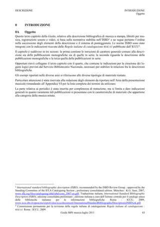 DESCRIZIONE                                                                                             INTRODUZIONE
                                                                                                               Oggetto



0        INTRODUZIONE

0A       Oggetto
Questo terzo capitolo della Guida, relativo alla descrizione bibliografica di musica a stampa, libretti per mu-
sica, registrazioni sonore e video, si basa sulla normativa stabilita nell’ISBD 1 e ne segue pertanto l’ordine
nella successione degli elementi della descrizione e il sistema di punteggiatura. Le norme ISBD sono state
integrate con le indicazioni ricavate dalle Regole italiane di catalogazione REICAT pubblicate dall’ICCU2.
Il capitolo è suddiviso in tre sezioni: la prima contiene le istruzioni di carattere generale comuni alla descri-
zione sia delle pubblicazioni monografiche sia di quelle in serie; la seconda riguarda la descrizione delle
pubblicazioni monografiche e la terza quella delle pubblicazioni in serie.
Opportuni rinvii collegano il terzo capitolo con il quarto, che contiene le indicazioni per la creazione dei le-
gami logici previsti dal Servizio Bibliotecario Nazionale, necessari per stabilire le relazioni fra le descrizioni
bibliografiche.
Gli esempi riportati nelle diverse aree si riferiscono alle diverse tipologie di materiale trattato.
Particolare attenzione è stata riservata alla redazione degli elementi da riportare nell’Area della presentazione
musicale rimandando all’Appendice VI per la lista completa dei termini da utilizzare.
La parte relativa ai periodici è stata inserita per completezza di trattazione, ma si limita a dare indicazioni
generali in quanto raramente tali pubblicazioni si presentano con le caratteristiche di materiale che appartiene
alla categoria della musica notata.




1 International standard bibliographic description (ISBD), recommended by the ISBD Review Group ; approved by the
Standing Committee of the IFLA Cataloguing Section ; preliminary consolidated edition. München : K.G. Saur, 2007,
www.ifla.org/files/cataloguing/isbd/isbd-cons_2007-en.pdf. Traduazione italiana, International Standard Bibliographic
Description (ISBD), edizione consolidata preliminare ; edizione italiana a cura dell‟Istituto centrale per il catalogo unico
delle    biblioteche     italianee    per    le     informazioni      bibliografiche.      Roma      :     ICCU,       2009,
www.iccu.sbn.it/opencms/export/sites/iccu/documenti/InternationalStandardBibliographicDescriptionxISBDxok.pdf.
2 Commissione permanente per la revisione delle regole italiane di catalogazione Regole italiane di catalogazione :
REICAT. Roma : ICCU, 2009.
                                          Guida SBN musica luglio 2011                                                    43
 