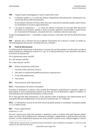 DESCRIZIONE                                                                                          INTRODUZIONE
                                                                                                   Fonti di informazione



0D8     I seguenti segni di punteggiatura si usano in quasi tutte le aree:
a)      Le parentesi quadre ( [ ] ) si usano per indicare interpolazioni nella descrizione e informazioni rica-
        vate da fonti diverse dalle fonti prescritte.
        Se più elementi adiacenti all‟interno della stessa area vanno posti tra parentesi quadre, questi elemen-
        ti si racchiudono in un‟unica coppia di parentesi.
b)      I tre punti di sospensione ( … ) si usano per indicare l‟omissione di una parte della descrizione
        nell‟ambito di un elemento. Quando si usano con questo significato sono preceduti e seguiti da spa-
        zio. Se presenti sul frontespizio, come parte del testo, si riportano come tali, senza spazi.
Il segno di punteggiatura più ( + ), preceduto e seguito da spazio, è prescritto solo nell‟area della descrizione
fisica.

0D9 Qualsiasi area o elemento che non si applichi al documento che si descrive si omette. Si omette an-
che la punteggiatura che precede o racchiude tale area o elemento.

0E      Fonti di informazione
Le informazioni da utilizzare per la descrizione si ricavano da una fonte primaria e da altre fonti secondo un
ordine di preferenza obbligatorio (vedi REICAT, cap. 3). Le fonti prescritte per le aree specifiche sono indica-
te all‟inizio di ciascuna area.
Per le registrazioni sonore vedi 0E5.
Per i file musicali vedi 0E6.
Per i video musicali vedi 0E7.

0E1     Ordine di preferenza delle fonti
     1. Una fonte scelta come fonte primaria
     2. Altre parti in evidenza della pubblicazione (fonti complementari)
     3. Il resto della pubblicazione
     4. Fonti esterne

0E2     Fonte primaria delle informazioni

0E2.1 Fonte primaria è di norma il frontespizio.
In assenza di frontespizio si utilizza, come sostituto del frontespizio, generalmente la copertina 1, oppure la
prima pagina di musica (intitolazione) qualora sia la fonte più ricca di informazioni, oppure il colophon. La
fonte prescelta come sostituto del frontespizio si indica in nota.
Per le fonti prescritte delle informazioni e il loro specifico ordine di preferenza vedi rispettivamente per le
monografie M0, per le pubblicazioni in serie S0, per le collezioni cap. 4.2 “Collezione”.

0E2.2 Le informazioni ricavate da una fonte diversa da quella primaria si racchiudono fra parentesi quadre
( [ ] ) o si danno in nota.

0E3     Fonti complementari
(Vedi REICAT, 3.4).
Per fonti complementari della fonte primaria si intendono le parti in evidenza nelle quali figurano abitual-
mente, nei diversi tipi di pubblicazioni, informazioni analoghe o supplementari a quelle presenti nella fonte
primaria. Le fonti complementari possono non essere presenti e possono avere evidenza maggiore o minore

1Nelle edizioni musicali spesso la copertina funge da frontespizio e può corrispondere alla pagina 1; in tali casi si può
omettere la nota sulla fonte prescelta.
                                          Guida SBN musica luglio 2011                                                 49
 