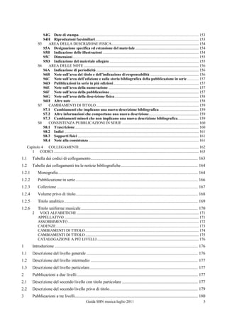 S4G Date di stampa ............................................................................................................................. 153
                     S4H Riproduzioni facsimiliari ............................................................................................................ 153
                S5      AREA DELLA DESCRIZIONE FISICA........................................................................................... 154
                     S5A Designazione specifica ed estensione del materiale .................................................................. 154
                     S5B Indicazione delle illustrazioni .................................................................................................... 154
                     S5C Dimensioni ................................................................................................................................... 155
                     S5D Indicazione del materiale allegato ............................................................................................. 155
                S6      AREA DELLE NOTE ........................................................................................................................ 156
                     S6A Indicazione di periodicità ........................................................................................................... 156
                     S6B Note sull’area del titolo e dell’indicazione di responsabilità ................................................... 156
                     S6C Note sull’area dell’edizione e sulla storia bibliografica della pubblicazione in serie ............ 157
                     S6D Pubblicazioni in serie in più edizioni ......................................................................................... 157
                     S6E Note sull’area della numerazione .............................................................................................. 157
                     S6F Note sull’area della pubblicazione ............................................................................................. 157
                     S6G Note sull’area della descrizione fisica ........................................................................................ 158
                     S6H Altre note ..................................................................................................................................... 158
                S7      CAMBIAMENTI DI TITOLO ........................................................................................................... 159
                     S7.1 Cambiamenti che implicano una nuova descrizione bibliografica ......................................... 159
                     S7.2 Altre informazioni che comportano una nuova descrizione .................................................... 159
                     S7.3 Cambiamenti minori che non implicano una nuova descrizione bibliografica...................... 159
                S8      CONSISTENZA PUBBLICAZIONI IN SERIE ................................................................................ 160
                     S8.1 Trascrizione ................................................................................................................................. 160
                     S8.2 Indici ............................................................................................................................................ 161
                     S8.3 Supporti fisici .............................................................................................................................. 161
                     S8.4 Note alla consistenza ................................................................................................................... 161
      Capitolo 4 COLLEGAMENTI ............................................................................................................................. 162
         1 CODICI ....................................................................................................................................................... 163
1.1        Tabella dei codici di collegamento...................................................................................................... 163
1.2        Tabelle dei collegamenti tra le notizie bibliografiche ......................................................................... 164
1.2.1           Monografia ..................................................................................................................................... 164
1.2.2           Pubblicazione in serie .................................................................................................................... 166
1.2.3           Collezione ...................................................................................................................................... 167
1.2.4           Volume privo di titolo .................................................................................................................... 168
1.2.5           Titolo analitico ............................................................................................................................... 169
1.2.6           Titolo uniforme musicale ............................................................................................................... 170
           2     VOCI ALFABETICHE ............................................................................................................................... 171
                APPELLATIVO ............................................................................................................................................ 171
                ASSORBIMENTO ........................................................................................................................................ 172
                CADENZE ..................................................................................................................................................... 173
                CAMBIAMENTI DI TITOLO ...................................................................................................................... 174
                CAMBIAMENTI DI TITOLO ...................................................................................................................... 175
                CATALOGAZIONE A PIÙ LIVELLI .......................................................................................................... 176
1          Introduzione ........................................................................................................................................ 176
1.1        Descrizione del livello generale .......................................................................................................... 176
1.2        Descrizione del livello intermedio ...................................................................................................... 177
1.3        Descrizione del livello particolare....................................................................................................... 177
2          Pubblicazioni a due livelli ................................................................................................................... 177
2.1        Descrizione del secondo livello con titolo particolare ........................................................................ 177
2.2        Descrizione del secondo livello privo di titolo .................................................................................... 179
3          Pubblicazioni a tre livelli..................................................................................................................... 180
                                                              Guida SBN musica luglio 2011                                                                                     5
 