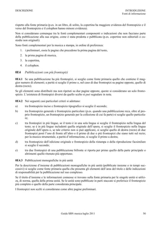 DESCRIZIONE                                                                                     INTRODUZIONE
                                                                                              Fonti di informazione



rispetto alla fonte primaria (p.es. in un libro, di solito, la copertina ha maggiore evidenza del frontespizio e il
verso del frontespizio e il colophon hanno minore evidenza).
Non si considerano comunque tra le fonti complementari componenti o indicazioni che non facciano parte
della pubblicazione alla sua origine, come è stata prodotta e pubblicata (p.es. copertine non editoriali o cu-
stodie non originali).
Sono fonti complementari per la musica a stampa, in ordine di preferenza:
     1. i preliminari, ossia le pagine che precedono la prima pagina del testo,
     2. la prima pagina di musica,
     3. la copertina,
     4. il colophon.

0E4     Pubblicazioni con più frontespizi

0E4.1 Se una pubblicazione ha più frontespizi, si sceglie come fonte primaria quello che contiene il mag-
gior numero di elementi; a parità si sceglie il primo o, nel caso di due frontespizi su pagine opposte, quello di
destra (recto).
Se gli elementi sono distribuiti ma non ripetuti su due pagine opposte, queste si considerano un solo fronte-
spizio. L‟esistenza di frontespizi diversi da quello scelto si può segnalare in nota.

0E4.2 Nei seguenti casi particolari criteri si adottano:
a)      tra frontespizio inciso e frontespizio tipografico si sceglie il secondo;
b)      tra frontespizio generale e frontespizio particolare (p.es. quando una pubblicazione reca, oltre al pro-
        prio frontespizio, un frontespizio generale per la collezione di cui fa parte) si sceglie quello particola-
        re;
c)      tra frontespizi in più lingue, se il testo è in una sola lingua si sceglie il frontespizio nella lingua del
        testo; se è in più lingue includenti quella originale dell‟opera, si sceglie il frontespizio nella lingua
        originale dell‟opera o, se tale criterio non si può applicare, si sceglie quello di destra (recto) di due
        frontespizi posti l‟uno di fronte all‟altro o il primo di due o più frontespizi che siano tutti sul recto;
        per la musica strumentale, a parità d‟informazione, si sceglie il primo a destra;
d)      tra frontespizio dell‟edizione originale e frontespizio della ristampa o della riproduzione facsimilare
        si sceglie il secondo;
e)      tra due frontespizi di una pubblicazione bifronte si riporta per primo quello della parte principale o
        altrimenti quello ritenuto più opportuno.

0E4.3 Pubblicazioni monografiche in più unità
Per la descrizione d‟insieme di pubblicazioni monografiche in più unità (pubblicate insieme o in tempi suc-
cessivi) si sceglie come fonte primaria quella che presenta gli elementi dell‟area del titolo e delle indicazioni
di responsabilità per la pubblicazione nel suo complesso.
Se il titolo d‟insieme e le informazioni connesse si trovano sulla fonte primaria per le singole unità si utiliz-
za, di norma, quella della prima unità. Se le unità sono pubblicate in parti staccate si preferisce il frontespizio
più completo o quello della parte considerata principale.
I frontespizi non scelti si considerano come altre pagine preliminari.




                                        Guida SBN musica luglio 2011                                            50
 