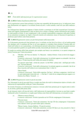 DESCRIZIONE                                                                                     INTRODUZIONE
                                                                                              Fonti di informazione



 [S]
0E5     Fonti delle informazioni per le registrazioni sonore

 [S] 0E5.1 Ordine di preferenza delle fonti
Per le registrazioni sonore fonte primaria è la fonte non separabile dal documento (p.es. le indicazioni stam-
pate direttamente sul supporto o su etichette fissate ad esso, o sulla custodia, come nel caso delle audiocas-
sette).
Se l‟informazione riportata sul supporto si limita al titolo o comunque ai soli dati essenziali per il riconosci-
mento dell‟oggetto (analogamente ai dati sul dorso di un volume a stampa), mentre informazioni più comple-
te relativamente al titolo, ai suoi complementi e alle eventuali responsabilità compaiono sulla parte frontale
di un contenitore (compreso un foglio o fascicolo inserito nel contenitore stesso in funzione di copertina), si
preferisce quest‟ultimo come fonte primaria.
 [S] 0E5.2 Registrazioni sonore con più fonti primarie nella stessa unità
Se il documento presenta più fonti primarie (p.es. le etichette sui due lati di un disco o di un‟audiocassetta
che riportano solo il contenuto del lato in cui sono apposte) si considera fonte primaria l‟insieme delle eti-
chette nell‟ordine in cui si presentano, e le informazioni presenti sulla prima si integrano per quanto necessa-
rio (senza parentesi quadre) con quelle della seconda, trascurando gli elementi che vi sono ripetuti.
Si sceglie un sostituto della fonte primaria, per esempio una busta o un contenitore, se su questi compare un
titolo d‟insieme per l‟intero documento
        es.     *Werther. Ah! Non mi ridestar / G. Massenet . Andrea Chénier. Come un bel dì di maggio /
                Giordano
                Commento redazionale: Fonti delle informazioni: le etichette apposte su entrambi i lati di un
                disco a 78 rpm trascritte nell‟ordine dei numeri di matrice.
                *La passion selon Sade : extrait de concert ; Le bal Mirò : prima suite : antologie per orche-
                stra / Sylvano Bussotti
                Commento redazionale: Fonti delle informazioni: le etichette apposte su entrambi i lati di un
                disco trascritte nell‟ordine in cui si presentano (lato 1 e lato 2).
                *Buon Natale
                Commento redazionale: Titolo della copertina. Sul lato 1. del disco compaiono i titoli di set-
                te canti tradizionali (Astro del ciel …). Sul lato 2. i titoli di sei composizioni per organo e or-
                chestra (Ave Maria / Gounod …).

 [S] 0E5.3 Registrazioni sonore in più di una unità
Per i documenti in più di una unità fisica si sceglie una fonte che rechi le informazioni relative al titolo e alle
indicazioni di responsabilità valide per l‟intero documento.
Se il titolo d‟insieme e le informazioni connesse si trovano sulla fonte primaria per le singole unità si utiliz-
za, di norma, quella della prima unità.
Se gli elementi relativi all‟area del titolo e dell‟indicazione di responsabilità si trovano su una fonte comple-
mentare(di solito il contenitore), si sceglie quest‟ultima come fonte dell‟informazione, avvertendo in nota.
        es.     *Mantova musica festival
                Commento redazionale: Il titolo è presente sui tre CD che compongono il documento.
                *Russian music
                Commento redazionale: Titolo del contenitore. Sui due CD che compongono il documento
                sono indicati i titoli e gli autori delle opere contenute.
                *Bruno Canino, Antonio Ballista : 50 anni di carriera
                Commento redazionale: Titolo del contenitore; sui due CD Opere per due pianoforti e Opere
                                        Guida SBN musica luglio 2011                                            51
 