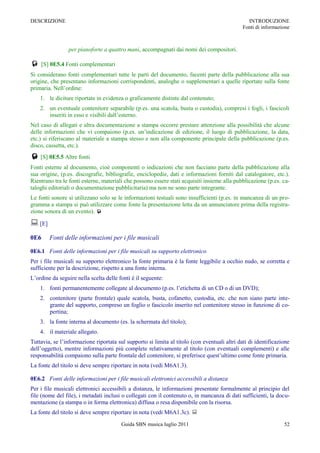 DESCRIZIONE                                                                                     INTRODUZIONE
                                                                                              Fonti di informazione



                per pianoforte a quattro mani, accompagnati dai nomi dei compositori.

 [S] 0E5.4 Fonti complementari
Si considerano fonti complementari tutte le parti del documento, facenti parte della pubblicazione alla sua
origine, che presentano informazioni corrispondenti, analoghe o supplementari a quelle riportate sulla fonte
primaria. Nell‟ordine:
    1. le diciture riportate in evidenza o graficamente distinte dal contenuto;
    2. un eventuale contenitore separabile (p.es. una scatola, busta o custodia), compresi i fogli, i fascicoli
       inseriti in esso e visibili dall‟esterno.
Nel caso di allegati e altra documentazione a stampa occorre prestare attenzione alla possibilità che alcune
delle informazioni che vi compaiono (p.es. un‟indicazione di edizione, il luogo di pubblicazione, la data,
etc.) si riferiscano al materiale a stampa stesso e non alla componente principale della pubblicazione (p.es.
disco, cassetta, etc.).
 [S] 0E5.5 Altre fonti
Fonti esterne al documento, cioè componenti o indicazioni che non facciano parte della pubblicazione alla
sua origine, (p.es. discografie, bibliografie, enciclopedie, dati e informazioni forniti dal catalogatore, etc.).
Rientrano tra le fonti esterne, materiali che possono essere stati acquisiti insieme alla pubblicazione (p.es. ca-
taloghi editoriali o documentazione pubblicitaria) ma non ne sono parte integrante.
Le fonti sonore si utilizzano solo se le informazioni testuali sono insufficienti (p.es. in mancanza di un pro-
gramma a stampa si può utilizzare come fonte la presentazione letta da un annunciatore prima della registra-
zione sonora di un evento). 

 [E]
0E6     Fonti delle informazioni per i file musicali

0E6.1 Fonti delle informazioni per i file musicali su supporto elettronico
Per i file musicali su supporto elettronico la fonte primaria è la fonte leggibile a occhio nudo, se corretta e
sufficiente per la descrizione, rispetto a una fonte interna.
L‟ordine da seguire nella scelta delle fonti è il seguente:
    1. fonti permanentemente collegate al documento (p.es. l‟etichetta di un CD o di un DVD);
    2. contenitore (parte frontale) quale scatola, busta, cofanetto, custodia, etc. che non siano parte inte-
       grante del supporto, compreso un foglio o fascicolo inserito nel contenitore stesso in funzione di co-
       pertina;
    3. la fonte interna al documento (es. la schermata del titolo);
    4. il materiale allegato.
Tuttavia, se l‟informazione riportata sul supporto si limita al titolo (con eventuali altri dati di identificazione
dell‟oggetto), mentre informazioni più complete relativamente al titolo (con eventuali complementi) e alle
responsabilità compaiono sulla parte frontale del contenitore, si preferisce quest‟ultimo come fonte primaria.
La fonte del titolo si deve sempre riportare in nota (vedi M6A1.3).

0E6.2 Fonti delle informazioni per i file musicali elettronici accessibili a distanza
Per i file musicali elettronici accessibili a distanza, le informazioni presentate formalmente al principio del
file (nome del file), i metadati inclusi o collegati con il contenuto o, in mancanza di dati sufficienti, la docu-
mentazione (a stampa o in forma elettronica) diffusa o resa disponibile con la risorsa.
La fonte del titolo si deve sempre riportare in nota (vedi M6A1.3c). 
                                        Guida SBN musica luglio 2011                                            52
 