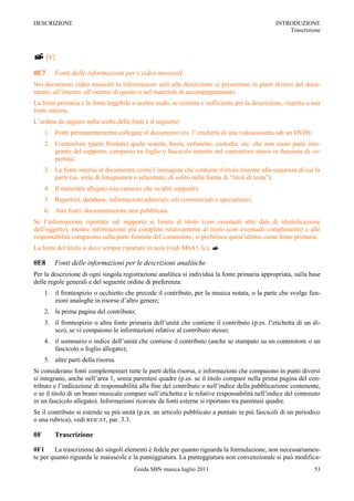 DESCRIZIONE                                                                                     INTRODUZIONE
                                                                                                    Trascrizione



 [V]
0E7      Fonti delle informazioni per i video musicali
Nei documenti video musicali le informazioni utili alla descrizione si presentano in punti diversi del docu-
mento, all‟interno, all‟esterno di questo o nel materiale di accompagnamento.
La fonte primaria è la fonte leggibile a occhio nudo, se corretta e sufficiente per la descrizione, rispetto a una
fonte interna.
L‟ordine da seguire nella scelta delle fonti è il seguente:
     1. Fonti permanentemente collegate al documento (es. l‟ etichetta di una videocassetta odi un DVD);
     2. Contenitore (parte frontale) quale scatola, busta, cofanetto, custodia, etc. che non siano parte inte-
        grante del supporto, compreso un foglio o fascicolo inserito nel contenitore stesso in funzione di co-
        pertina;
     3. La fonte interna al documento, come l‟immagine che contiene il titolo insieme alla sequenza di cui fa
        parte (es. serie di fotogrammi o schermate, di solito nella forma di “titoli di testa”);
     4. Il materiale allegato (sia cartaceo che su altri supporti);
     5. Repertori, database, informazioni editoriali, siti commerciali e specialistici;
     6. Atre fonti: documentazione non pubblicata.
Se l‟informazione riportata sul supporto si limita al titolo (con eventuali altri dati di identificazione
dell‟oggetto), mentre informazioni più complete relativamente al titolo (con eventuali complementi) e alle
responsabilità compaiono sulla parte frontale del contenitore, si preferisce quest‟ultimo come fonte primaria.
La fonte del titolo si deve sempre riportare in nota (vedi M6A1.3c). 

0E8      Fonti delle informazioni per le descrizioni analitiche
Per la descrizione di ogni singola registrazione analitica si individua la fonte primaria appropriata, sulla base
delle regole generali e del seguente ordine di preferenza:
     1. il frontespizio o occhietto che precede il contributo, per la musica notata, o la parte che svolge fun-
        zioni analoghe in risorse d‟altro genere;
     2. la prima pagina del contributo;
     3. il frontespizio o altra fonte primaria dell‟unità che contiene il contributo (p.es. l‟etichetta di un di-
        sco), se vi compaiono le informazioni relative al contributo stesso;
     4. il sommario o indice dell‟unità che contiene il contributo (anche se stampato su un contenitore o un
        fascicolo o foglio allegato);
     5. altre parti della risorsa.
Si considerano fonti complementari tutte le parti della risorsa, e informazioni che compaiono in punti diversi
si integrano, anche nell‟area 1, senza parentesi quadre (p.es. se il titolo compare nella prima pagina del con-
tributo e l‟indicazione di responsabilità alla fine del contributo o nell‟indice della pubblicazione contenente,
o se il titolo di un brano musicale compare sull‟etichetta e le relative responsabilità nell‟indice del contenuto
in un fascicolo allegato). Informazioni ricavate da fonti esterne si riportano tra parentesi quadre.
Se il contributo si estende su più unità (p.es. un articolo pubblicato a puntate in più fascicoli di un periodico
o una rubrica), vedi REICAT, par. 3.3.

0F       Trascrizione

0F1     La trascrizione dei singoli elementi è fedele per quanto riguarda la formulazione, non necessariamen-
te per quanto riguarda le maiuscole e la punteggiatura. La punteggiatura non convenzionale si può modifica-
                                        Guida SBN musica luglio 2011                                           53
 