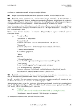 DESCRIZIONE                                                                                      INTRODUZIONE
                                                                                                     Trascrizione



re o integrare quando sia necessario per la comprensione del testo.

0F2     I segni diacritici e gli accenti mancanti si aggiungono secondo l‟uso della lingua del testo.

0F3      Le iniziali puntate, le abbreviazioni, i numeri cardinali, i segni matematici e gli altri simboli non al-
fabetici, i simboli (come # e ♭), i segni che sostituiscono parole (trattini, punti di sospensione, &, etc.) si tra-
scrivono, se possibile, come si presentano. Altrimenti si riporta l‟equivalente verbale tra parentesi quadre,
accompagnato da una nota esplicativa, ma il simbolo di bemolle (♭) si può trascrivere come b.
I numeri romani presenti nel titolo si trascrivono in cifre arabe; se hanno valore di ordinali sono seguiti da un
punto. Per il trattamento dell‟equivalente verbale, vedi cap. 4.2 “Sviluppo dei numerali”, “Sviluppo di sim-
boli, segni matematici e simili”.
Quando il primo elemento di un titolo è un numerale è obbligatorio fare un legame a un titolo D con il suo
equivalente verbale.
        es.      *24 studi per flauto
                 *2nd concerto for cembalo, op. 4
                 *Sonate 12 Opus 7.
                 Commento redazionale: Titolo del frontespizio: Sonate XII Opus VII.
                 *Maometto 2.
                 Commento redazionale: Il frontespizio presenta il numero in cifre romane.
                 *6 arie per canto e pianoforte
                 *12 Londoner Symphonien
                 *Xdono
                 *W Verdi
                 [*Abbasso] Carmelo Bene
                 In nota: Nel titolo la prima parola è rappresentata dal segno W capovolto
                 *I [love] recorder
                 In nota: Nel titolo la parola “love” è rappresentata da un cuore
                 *2+1: per due trombe in si b, pianoforte
                 Commento redazionale: Nella fonte la tonalità è indicata con il simbolo di bemolle.
                 *Musiche italiane & francesi fra Rinascimento e primo Barocco

0F4     Le iniziali puntate di nomi si riportano come si presentano, separandole con uno spazio se non sono
unite da un trattino. Se si presentano senza il punto lo si aggiunge per chiarezza.
Le sigle o acronimi si riportano come si presentano, con o senza punti e con la maiuscola iniziale o per tutte
le lettere o solo per alcune, ma senza spazi tra le lettere o gruppi di lettere.
Si riportano senza spazi anche altre espressioni abbreviate costituite dalle iniziali di un‟espressione unica
(p.es. le sigle degli ordini religiosi, S.A.R., I.C., Ph.D., etc.). Si separano con uno spazio, invece, abbrevia-
zioni distinte, o di cui non sia noto o certo il significato.
        es.      *P.A.R.T.E.
                 Commento redazionale: Il titolo è costituito dalle iniziali dei nomi degli esecutori.
                 *Gesù Signore : repertorio nazionale C.E.I. di canti per la comunione

Per le altre aree valgono le norme specifiche sulla trascrizione.




                                        Guida SBN musica luglio 2011                                             54
 