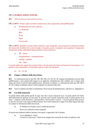 DESCRIZIONE                                                                                          INTRODUZIONE
                                                                                     Lingua e alfabeto della descrizione



 [A] PUBBLICAZIONI ANTICHE:
0F5     Abbreviazioni presenti nella descrizione

 [A] 0F5.1      Iniziali, sigle e acronimi si trascrivono come si presentano sulla pubblicazione.
        es.    Pel battesimo di S.A.R. Ludovico ...
               J. J. Rousseau
               Mlle
               Ill.mo
               Sig.ra
               Em.mo card.

 [A] 0F5.2      Quando si trovano forme contratte e segni tachigrafici, che proseguono la tradizione propria
del manoscritto di abbreviare le parole lunghe o frequenti, questi si sciolgono senza segnalare l‟integrazione
tra parentesi quadre, indicandone genericamente in nota la presenza.

        es.         = anima
               cōsequentiarum = consequentiarum
               omnib = omnibus
               atq; = atque
Le parole abbreviate seguite da un punto finale o dai due punti che hanno la funzione di troncamento, si ri-
portano come si presentano, ma facendole seguire in ogni caso dal punto.

        es.    Io: = Io. 

0G      Lingua e alfabeto della descrizione

0G1 Le informazioni per le aree M1, M2, M3, M4 e S1, S2, S3, S4 vengono normalmente ricavate dalla
pubblicazione e sono quindi nella lingua in cui appaiono; interpolazioni nelle suddette aree si danno nella
lingua del titolo se ricavate dalla pubblicazione, altrimenti in italiano. Le informazioni nelle aree M5, M6 e
S5, S6 si danno in italiano, tranne il titolo originale e le citazioni nelle note.

0G2     Testi in caratteri non latini si traslitterano. Per le tavole di traslitterazione, vedi REICAT, Appendice F.

0H      Uso delle maiuscole
La prima lettera della prima parola di ogni area deve essere maiuscola (p.es. la prima parola del titolo,
dell‟indicazione di edizione, di una nota). Si scrivono con l‟iniziale maiuscola anche la prima parola di un
titolo Ŕ compresi i titoli alternativi, i titoli paralleli, i titoli di parti o sezioni Ŕ e la prima parola dopo un pun-
to che non sia usato come segno di abbreviazione. Per le altre maiuscole si segue l‟uso della lingua nella qua-
le si danno le informazioni della descrizione.
        es.      Il *barbiere di Siviglia, ossia L‟inutile precauzione
                 Nuova ed. conforme al testo originale
Si trascrivono inalterati indirizzi Internet o loro parti, o espressioni che li imitano.
        es.      *www.pfmpfm.it : il best
                 Commento redazionale: Titolo di un compact disc musicale che imita un indirizzo web.


                                          Guida SBN musica luglio 2011                                               55
 