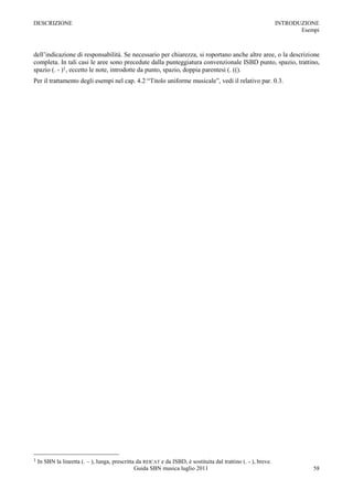 DESCRIZIONE                                                                                                      INTRODUZIONE
                                                                                                                        Esempi



dell‟indicazione di responsabilità. Se necessario per chiarezza, si roportano anche altre aree, o la descrizione
completa. In tali casi le aree sono precedute dalla punteggiatura convenzionale ISBD punto, spazio, trattino,
spazio (. - )1, eccetto le note, introdotte da punto, spazio, doppia parentesi (. (().
Per il trattamento degli esempi nel cap. 4.2 “Titolo uniforme musicale”, vedi il relativo par. 0.3.




1   In SBN la lineetta (. Ŕ ), lunga, prescritta da REICAT e da ISBD, è sostituita dal trattino (. - ), breve.
                                                Guida SBN musica luglio 2011                                                58
 