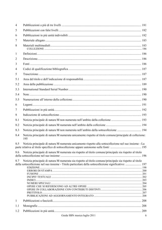 4       Pubblicazioni a più di tre livelli .......................................................................................................... 181
5       Pubblicazioni con falsi livelli .............................................................................................................. 182
6       Pubblicazioni in più unità indivisibili ................................................................................................. 182
7       Materiale allegato ................................................................................................................................ 183
8       Materiali multimediali ......................................................................................................................... 183
             COLLEZIONE .............................................................................................................................................. 186
1       Definizioni........................................................................................................................................... 186
2       Descrizione .......................................................................................................................................... 186
3       Fonti .................................................................................................................................................... 186
4       Codici di qualificazione bibliografica ................................................................................................. 187
5       Trascrizione ......................................................................................................................................... 187
5.1     Area del titolo e dell‟indicazione di responsabilità ............................................................................. 187
5.2     Area della pubblicazione ..................................................................................................................... 189
5.3     International Standard Serial Number ................................................................................................. 190
5.4     Note ..................................................................................................................................................... 190
5.5     Numerazione all‟interno della collezione............................................................................................ 190
6       Legami................................................................................................................................................. 191
7       Pubblicazioni in più unità.................................................................................................................... 192
8       Indicazione di sottocollezione ............................................................................................................. 193
8.1     Notizia principale di natura M non numerata nell‟ambito della collezione ........................................ 193
8.2     Notizia principale di natura M numerata nell‟ambito della collezione ............................................... 194
8.3     Notizia principale di natura M non numerata nell‟ambito della sottocollezione ................................ 194
8.4     Notizia principale di natura M numerata unicamente rispetto al titolo comune/principale di collezione:
        195
8.5 Notizia principale di natura M numerata unicamente rispetto alla sottocollezione nel suo insieme - La
parte relativa al titolo specifico di sottocollezione appare autonomo sulle fonti: ......................................... 195
8.6 Notizia principale di natura M numerata sia rispetto al titolo comune/principale sia rispetto al titolo
della sottocollezione nel suo insieme: ........................................................................................................... 196
8.7 Notizia principale di natura M numerata sia rispetto al titolo comune/principale sia rispetto al titolo
della sottocollezione nel suo insieme - Titolo particolare della sottocollezione significativo: ..................... 197
             EDIZIONE ..................................................................................................................................................... 198
             ERRORI DI STAMPA .................................................................................................................................. 200
             FUSIONE ...................................................................................................................................................... 201
             INCIPIT TESTUALE .................................................................................................................................... 202
             INDICI ........................................................................................................................................................... 203
             NUMERI SPECIALI ..................................................................................................................................... 204
             OPERE CHE SI RIFERISCONO AD ALTRE OPERE ................................................................................ 205
             OPERE IN COLLABORAZIONE CON CONTRIBUTI DISTINTI ............................................................ 206
             PRETITOLO.................................................................................................................................................. 207
             PUBBLICAZIONI AD AGGIORNAMENTO INTEGRATO ...................................................................... 208
1       Pubblicazioni a fascicoli...................................................................................................................... 208
1.1     Monografie .......................................................................................................................................... 208
1.2     Pubblicazioni in più unità.................................................................................................................... 209
                                                            Guida SBN musica luglio 2011                                                                                         6
 
