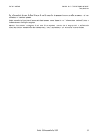 DESCRIZIONE                                                                 PUBBLICAZIONI MONOGRAFICHE
                                                                                             Fonti prescritte



Le informazioni ricavate da fonti diverse da quella prescelta si possono ricomporre nella stessa area e si rac-
chiudono tra parentesi quadre.
Fonti testuali si preferscono di norma alle fonti sonore, tranne il caso in cui l‟informazione sia insufficiente e
la fonte sonora risulti più completa.
Quando il documento è composto da più parti fisiche separate, ciascuna con le proprie fonti, si preferisce la
fonte che fornisce informazioni che si riferiscono a tutto il documento e che include un titolo d‟insieme.




                                       Guida SBN musica luglio 2011                                            60
 
