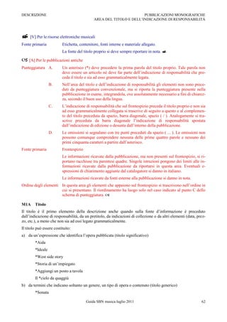 DESCRIZIONE                                                           PUBBLICAZIONI MONOGRAFICHE
                                              AREA DEL TITOLO E DELL‟INDICAZIONE DI RESPONSABILITÀ



 [V] Per le risorse elettroniche musicali
Fonte primaria            Etichetta, contenitore, fonti interne e materiale allegato.
                          La fonte del titolo proprio si deve sempre riportare in nota. 

 [A] Per le pubblicazioni antiche
Punteggiatura A.          Un asterisco (*) deve precedere la prima parola del titolo proprio. Tale parola non
                          deve essere un articolo né deve far parte dell‟indicazione di responsabilità che pre-
                          ceda il titolo e sia ad esso grammaticalmente legata.
                  B.      Nell‟area del titolo e dell‟indicazione di responsabilità gli elementi non sono prece-
                          duti da punteggiatura convenzionale, ma si riporta la punteggiatura presente nella
                          pubblicazione in esame, integrandola, ove assolutamente necessario a fini di chiarez-
                          za, secondo il buon uso della lingua.
                  C.      L‟indicazione di responsabilità che sul frontespizio preceda il titolo proprio e non sia
                          ad esso grammaticalmente collegata si trascrive di seguito a questo e al complemen-
                          to del titolo preceduta da spazio, barra diagonale, spazio ( / ). Analogamente si tra-
                          scrive preceduta da barra diagonale l‟indicazione di responsabilità spostata
                          dall‟indicazione di edizione o desunta dall‟interno della pubblicazione.
                  D.      Le omissioni si segnalano con tre punti preceduti da spazio ( ... ). Le omissioni non
                          possono comunque comprendere nessuna delle prime quattro parole e nessuno dei
                          primi cinquanta caratteri a partire dall‟asterisco.
Fonte primaria            Frontespizio
                          Le informazioni ricavate dalla pubblicazione, ma non presenti sul frontespizio, si ri-
                          portano racchiuse tra parentesi quadre. Singole istruzioni pongono dei limiti alle in-
                          formazioni ricavate dalla pubblicazione da riportarsi in questa area. Eventuali e-
                          spressioni di chiarimento aggiunte dal catalogatore si danno in italiano.
                          Le informazioni ricavate da fonti esterne alla pubblicazione si danno in nota.
Ordine degli elementi In questa area gli elementi che appaiono sul frontespizio si trascrivono nell‟ordine in
                      cui si presentano. Il riordinamento ha luogo solo nel caso indicato al punto C dello
                      schema di punteggiatura. 

M1A     Titolo
Il titolo è il primo elemento della descrizione anche quando sulla fonte d‟informazione è preceduto
dall‟indicazione di responsabilità, da un pretitolo, da indicazioni di collezione o da altri elementi (data, prez-
zo, etc.), a meno che non sia ad essi legato grammaticalmente.
Il titolo può essere costituito:
a) da un‟espressione che identifica l‟opera pubblicata (titolo significativo)
        *Aida
        *Ideale
        *West side story
        *Storia di un‟impiegato
        *Aggiungi un posto a tavola
        Il *cielo da quaggiù
b) da termini che indicano soltanto un genere, un tipo di opera o contenuto (titolo generico)
        *Sonata

                                         Guida SBN musica luglio 2011                                          62
 