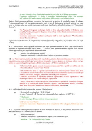 DESCRIZIONE                                                           PUBBLICAZIONI MONOGRAFICHE
                                              AREA DEL TITOLO E DELL‟INDICAZIONE DI RESPONSABILITÀ



                 In nota: Prima del titolo: Le edizioni musicali Carisch S.p.A. di Milano, presentano
                 Commento redazionale: Il titolo è preceduto dall‟espressione citata che compare
                 sull‟etichetta dell‟audiocassetta graficamente differenziata e con minore rilievo.
Qualora il titolo contenga all‟inizio espressioni che hanno solo la funzione di introdurlo, oppure di indicare
l‟estensione dell‟opera o la sua relazione con altre parti, ovvero di distinguerne le singole unità, si può crea-
re, se lo si ritiene utile, una notizia particolare per la parte significativa del titolo (vedi cap. 4.2 “Titolo signi-
ficativo”).
        es.      The *music of the grand mythologic ballet, in three acts, called Achille et Deidamie com-
                 posed by Winter, arranged for the piano forte or harp with a flute & tambourine accompani-
                 ment by Fiorillo
                 Commento redazionale: Facoltativo un legame M8D al titolo significativo *Achille et Dei-
                 damie / Peter von Winter.
Espressioni con la funzione di complemento del titolo (pretitoli) si riportano, se possibile, come tali (vedi
M1B5).

M1A1.3 Invocazioni, motti, epigrafi, dedicatorie non legati grammaticalmente al titolo e non identificativi si
omettono; si segnala l‟omissione con tre punti ( … ), qualora siano grammaticalmente legati al titolo. Se lo si
ritiene opportuno si può segnalarne la presenza in nota.
        es.      *Inno dei giovani esploratori italiani
                 Commento redazionale: Prima del titolo il motto Sii preparato, omesso.

 [A] Pie invocazioni, motti, dediche e simili si escludono, a meno che non costituiscano l‟unico titolo o si
presentino come parte del titolo per composizione tipografica o senso. Qualora lo si ritenga utile si può ga-
rantire un accesso alla parte significativa del titolo (vedi cap. 4.2 “Titolo significativo”).
        es.      *A Carolina Calza questa cosuccia musicale modesta quant‟ella è gentile con affetto pari alle
                 virtù di lei dedica lo suocero Carlo Pedrotti
                 *Alla nobilissima dama la signora Eleonora Sansedoni nata marchesa Cennini dama della
                 Croce Stellata e della real corte di Toscana dedica umilissimamente queste due suonate per
                 cimbalo con violino obbligato, opera terza, Disma Ugolini fiorentino
                 Commento redazionale: È opportuno creare un legame M8D al titolo significativo: *Due
                 suonate per cimbalo con violino obbligato, opera terza.
                 *Arie, e cantate a voce sola di Mauritio Cazzati mastro di capella in S. Petronio di Bologna,
                 dedicate a gl‟illustrissimi signori consorti li signori conte Girolamo Boselli, e contessa
                 donn‟Anna Margarita Canossa, miei padroni colendissimi, opera 41 

M1A1.4 Titoli ambigui o incompleti si possono chiarire in nota.
        es.      *Gavotta in fa per pianoforte / di G. S. Bach
                 In nota: Contiene 1. e 2. Gavotta in re minore dalla Suite inglese n. 6, BWV 811.
                 *Tchaikovsky
                 In nota: Antologia di brani scelti da varie composizioni
                 Gil Evans and his orchestra
                 Commento redazionale: Registrazione di un concerto nel 1983 a Lugano, Palazzo dei Con-
                 gressi.

M1A1.5 Qualora il titolo presenti due parole di cui la prima sia un prefisso, le due parole si trascrivono sem-
pre come una sola ed il trattino quindi si elimina.
        es.      *Antiformalist Rayok
                 Commento redazionale: Sul frontespizio appare: Anti-formalist Rayok.
                 *Antishow / The Vladimir Chekasin Quartet
                                         Guida SBN musica luglio 2011                                               64
 