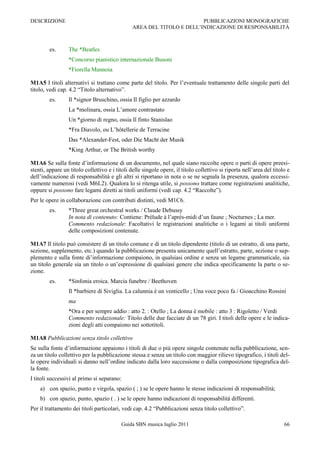 DESCRIZIONE                                                             PUBBLICAZIONI MONOGRAFICHE
                                                AREA DEL TITOLO E DELL‟INDICAZIONE DI RESPONSABILITÀ



        es.      The *Beatles
                 *Concorso pianistico internazionale Busoni
                 *Fiorella Mannoia

M1A5 I titoli alternativi si trattano come parte del titolo. Per l‟eventuale trattamento delle singole parti del
titolo, vedi cap. 4.2 “Titolo alternativo”.
        es.      Il *signor Bruschino, ossia Il figlio per azzardo
                 La *molinara, ossia L‟amore contrastato
                 Un *giorno di regno, ossia Il finto Stanislao
                 *Fra Diavolo, ou L‟hôtellerie de Terracine
                 Das *Alexander-Fest, oder Die Macht der Musik
                 *King Arthur, or The British worthy

M1A6 Se sulla fonte d‟informazione di un documento, nel quale siano raccolte opere o parti di opere preesi-
stenti, appare un titolo collettivo e i titoli delle singole opere, il titolo collettivo si riporta nell‟area del titolo e
dell‟indicazione di responsabilità e gli altri si riportano in nota o se ne segnala la presenza, qualora eccessi-
vamente numerosi (vedi M6L2). Qualora lo si ritenga utile, si possono trattare come registrazioni analitiche,
oppure si possono fare legami diretti ai titoli uniformi (vedi cap. 4.2 “Raccolte”).
Per le opere in collaborazione con contributi distinti, vedi M1C6.
        es.      *Three great orchestral works / Claude Debussy
                 In nota di contenuto: Contiene: Prélude à l‟après-midi d‟un faune ; Nocturnes ; La mer.
                 Commento redazionale: Facoltativi le registrazioni analitiche o i legami ai titoli uniformi
                 delle composizioni contenute.

M1A7 Il titolo può consistere di un titolo comune e di un titolo dipendente (titolo di un estratto, di una parte,
sezione, supplemento, etc.) quando la pubblicazione presenta unicamente quell‟estratto, parte, sezione o sup-
plemento e sulla fonte di‟informazione compaiono, in qualsiasi ordine e senza un legame grammaticale, sia
un titolo generale sia un titolo o un‟espressione di qualsiasi genere che indica specificamente la parte o se-
zione.
        es.      *Sinfonia eroica. Marcia funebre / Beethoven
                 Il *barbiere di Siviglia. La calunnia è un venticello ; Una voce poco fa / Gioacchino Rossini
                 ma
                 *Ora e per sempre addio : atto 2. : Otello ; La donna è mobile : atto 3 : Rigoletto / Verdi
                 Commento redazionale: Titolo delle due facciate di un 78 giri. I titoli delle opere e le indica-
                 zioni degli atti compaiono nei sottotitoli.

M1A8 Pubblicazioni senza titolo collettivo
Se sulla fonte d‟informazione appaiono i titoli di due o più opere singole contenute nella pubblicazione, sen-
za un titolo collettivo per la pubblicazione stessa e senza un titolo con maggior rilievo tipografico, i titoli del-
le opere individuali si danno nell‟ordine indicato dalla loro successione o dalla composizione tipografica del-
la fonte.
I titoli successivi al primo si separano:
    a) con spazio, punto e virgola, spazio ( ; ) se le opere hanno le stesse indicazioni di responsabilità;
    b) con spazio, punto, spazio ( . ) se le opere hanno indicazioni di responsabilità differenti.
Per il trattamento dei titoli particolari, vedi cap. 4.2 “Pubblicazioni senza titolo collettivo”.

                                          Guida SBN musica luglio 2011                                                 66
 