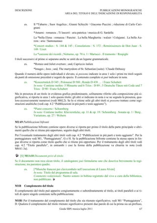 DESCRIZIONE                                                           PUBBLICAZIONI MONOGRAFICHE
                                              AREA DEL TITOLO E DELL‟INDICAZIONE DI RESPONSABILITÀ



        es.      Il *Tabarro ; Suor Angelica ; Gianni Schicchi / Giacomo Puccini ; riduzione di Carlo Cari-
                 gnani
                 *Amami : romanza ; Ti lascerò : aria patetica / musica di G. Sardella
                 La *bella Elena : romanza / Panzini . La bella Margherita : walzer / Colajanni . La bella Au-
                 rora : aria / Santonastaso
                 *Concert studies : S. 144 & 145 ; Consolations : S. 172 ; Reminiscences de Don Juan : S.
                 148 / Liszt
                 La *canzone dei ricordi ; Notturno, op. 70 n. 1 / Martucci . Il tramonto / Respighi
I titoli successivi al primo si separano anche se uniti da un legame grammaticale.
        es.      *Romeo and Juliet overture ; and, Capriccio italien
                 *Images ; Jeux ; and, The martyrdom of St. Sebastian (suite) / Claude Debussy
Quando il numero delle opere individuali è elevato, si possono indicare in area 1 solo i primi tre titoli seguiti
da punti di omissione preceduti e seguiti da spazio. Il contenuto completo si può indicare in nota.
        es.      *Konzertstück D 345 ; Polonaise D 580 ; Rondo D 438 … / Franz Schubert
                 In nota: Contiene inoltre: 5 Minuette und 6 Trios : D 89 ; 5 Deutsche Tänze mit Coda und 7
                 Trios : D 90 / Franz Schubert
Ma in presenza di un titolo in evidenza grafica predominante, solitamente riferito alla composizione più si-
gnificativa, si riporta in area 1 solo questo titolo; gli altri si indicano in nota o se ne segnala la presenza, qua-
lora eccessivamente numerosi (vedi M6L2). Se lo si ritiene utile gli altri titoli si possono trattare come regi-
strazioni analitiche (vedi cap. 4.2 “Pubblicazioni in più parti e testo aggiunto”).
        es.      *Piano concerto / Schoenberg
                 In nota: Contiene inoltre: Klavierstücke, op. 11 & op. 19 / Schoenberg . Sonata op. 1 / Berg .
                 Variations, op. 27 / Webern

M1A9 Pubblicazioni bifronti
Se la pubblicazione bifronte contiene opere diverse si riporta per primo il titolo della parte principale o altri-
menti quello che si ritiene più opportuno, seguito dagli altri titoli.
Per l‟eventuale trattamento degli altri titoli vedi cap. 4.2 “Pubblicazioni in più parti e testo aggiunto”. Per la
punteggiatura vedi M1, “Punteggiatura”, G e H. Se la pubblicazione bifronte contiene la stessa opera in lin-
gue diverse si riporta come titolo quello che si ritiene più opportuno. Per il trattamento degli altri titoli vedi
cap. 4.2 “Titolo parallelo”, in entrambi i casi la forma della pubblicazione va chiarita in nota (vedi
M6A1.3a).

 [S] M1A10 Documenti privi di titolo
Se il documento non reca alcun titolo, il catalogatore può formularne uno che descriva brevemente la regi-
strazione, tra parentesi quadre.
        es.      [*Musiche francesi per clavicembalo nell‟esecuzione di Laura Alvini]
                 In nota: Titolo del programma di sala.
                 Commento redazionale: Nastro sonoro in bobina registrato dal vivo a cura della biblioteca,
                 non pubblicato. 

M1B     Complemento del titolo
Il complemento del titolo può apparire congiuntamente o subordinatamente al titolo, ai titoli paralleli o ai ti-
toli di opere singole contenute nella pubblicazione.

M1B1 Per il trattamento del complemento del titolo che sia ritenuto significativo, vedi M1 “Punteggiatura”,
D. Qualora il complemento del titolo ritenuto significativo presenti due parole di cui la prima sia un prefisso,
                                         Guida SBN musica luglio 2011                                             67
 