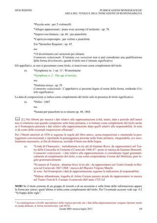 DESCRIZIONE                                                            PUBBLICAZIONI MONOGRAFICHE
                                               AREA DEL TITOLO E DELL‟INDICAZIONE DI RESPONSABILITÀ



                 *Piccola suite : per 5 violoncelli
                 *Allegro appassionato : piano avec accomp.t d‟orchestre : op. 70
                 *Improvviso-fantasia : op. 66 : per pianoforte
                 *Capriccio-impromptu : per violino e pianoforte
                 Ein *deutsches Requiem : op. 45
                 ma
                 *10 divertimenti con variazioni per chitarra
                 Commento redazionale: Il termine con variazioni non si può considerare una qualificazione
                 della forma divertimento, quindi il titolo non è ritenuto significativo.
Gli appellativi, se non si presentano come titolo, si trascrivono come complementi del titolo
        es.      *Symphonie nr. 1 op. 13 : Winterträume
                 *Symphony n. 2 : The age of anxiety
                 ma
                 *Sinfonia eroica : op. 55
                 Commento redazionale: L‟appellativo si presenta legato al nome della forma, rendendo il ti-
                 tolo significativo.
La data di composizione si indica come complemento del titolo solo in presenza di titolo significativo:
        es.      *Orfeo : 1607
                 ma
                 *Sonata per pianoforte in re minore op. 48, 1864

      [L] Nei libretti per musica i dati relativi alla rappresentazione (città, teatro, data e periodo dell‟anno)
non si omettono mai quando compaiono sulla fonte primaria, e si trattano come complementi del titolo anche
se il frontespizio presenta i dati relativi alla rappresentazione dopo quelli relativi alle responsabilità. In nota
si dà conto delle eventuali trasposizioni effettuate1.
Per i libretti anteriori al 1830 si seguono le regole del libro antico, senza trasposizioni e omettendo la pun-
teggiatura convenzionale e riportando la punteggiatura presente nella fonte primaria, integrandola, ove asso-
lutamente necessario, ai fini di chiarezza, secondo il buon uso della lingua.
        es.      *Linda di Chamounix : melodramma in tre atti di Gaetano Rossi, da rappresentarsi nel Tea-
                 tro della Concordia in Cremona il Carnevale 1846-47 / posto in musica da Gaetano Donizetti
                 Commento redazionale: i dati relativi alla rappresentazione si considerano legati grammati-
                 calmente al complemento del titolo, a sua volta comprendente il nome del librettista, pure le-
                 gato grammaticalmente.
                 *Il cantore di Venezia : dramma lirico in tre atti : da rappresentarsi nel Teatro Grande in Bre-
                 scia nel Carnevale 1867-1868 / musica del Maestro Virginio Marchi
                 In nota: Sul frontespizio i dati di rappresentazione seguono le indicazioni di responsabilità
                 *Didone abbandonata, tragedia di Artino Corasio pastore arcade da rappresentarsi in musica
                 nel Teatro Tron di S. Cassano il carnevale dell‟anno 1725 

M1B3 Se il titolo consiste di un gruppo di iniziali o di un acronimo e sulla fonte delle informaizioni appare
la forma per esteso, quest‟ultima si tratta come complemento del titolo. Per l‟eventuale accesso vedi cap. 4.2
“Sviluppo delle sigle”.


1 La catalogazione a livello specialistico della musica prevede che i dati della rappresentazione vengano riportati anche
in campi dedicati, in forma normalizzata, vedi M7D.
                                            Guida SBN musica luglio 2011                                               69
 