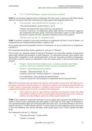 DESCRIZIONE                                                            PUBBLICAZIONI MONOGRAFICHE
                                               AREA DEL TITOLO E DELL‟INDICAZIONE DI RESPONSABILITÀ



        es.      *A.I. : *Artificial Intelligence : original motion picture soundtrack

M1B4 Se sul documento appaiono diversi complementi del titolo, questi si trascrivono nell‟ordine indicato
dalla loro successione sulla fonte d‟informazione o dalla composizione tipografica della stessa.
        es.      *Ivan il terribile : musica dal film di S. M. Eisenstein : op. 116
                 *Also sprach Zarathustra : poema sinfonico : op. 30
                 *Fantasia sull‟Aida di Verdi : pezzo di bravura : per pianoforte
                 Commento redazionale: La disposizione grafica degli elementi sul frontespizio suggerisce
                 due complementi del titolo, poiché l‟indicazione dell‟organico appare in corpo tipografico
                 più piccolo e separato dal titolo e dal primo complemento da un inserto grafico).
                 *Zecchino d‟oro : gli anni ‟90 : 20 grandi successi
M1B5 Un pretitolo si pospone se può essere considerato un complemento del titolo. In caso di dubbio, o se
la trasposizione non è linguisticamente possibile, si riporta in nota.
Per eventuali espressioni che precedono il titolo o lo introducono, ma non ne costituiscono un complemento,
vedi M1A1.3.
Per il trattamento del pretitolo ritenuto significativo, vedi cap. 4.2 “Pretitolo”.
N.B. In molti casi, soprattutto quando la funzione di frontespizio sia svolta dalla copertina, la disposizione
grafica degli elementi può presentarsi in modo fantasioso, e le informazioni possono essere disposte nello
spazio grafico e tipografico in modo assolutamente libero. In tal caso, mancando una effettiva consequenzia-
lità dei dati, occorrerà costruire un ordinamento in base all‟evidenza grafica o alla successione logica degli
elementi.
        es.      *Chaplin : themes from Charly Chaplin movies : including main theme from Chaplin
                 Commento redazionale: Il pretitolo è trattato come primo complemento del titolo.
                 *Witness : original motion picture soundtrack
                 *Kontakte : elektronische Musik : Nr. 12
                 Commento redazionale: Il numero d‟opera Nr. 12 precede il titolo.
                 La *cachemirienne : danza orientale per grande orchestra
                 Commento redazionale: Sul frontespizio il complemento del titolo precede il titolo.

 [A] Per il materiale antico gli elementi che appaiono sul frontespizio si trascrivono nell‟ordine in cui si
presentano. Informazioni attinenti al titolo, p.es. i pretitoli che appaiono sul frontespizio prima del titolo con
il quale l‟opera è comunemente identificata, si includono senza inversione nel titolo proprio, anche se la
composizione tipografica indica il carattere sussidiario di tali informazioni.
        es.      *Alla nobilissima dama la signora Eleonora Sansedoni nata marchesa Cennini dama della
                 Croce Stellata e della real corte di Toscana dedica umilissimamente queste due suonate per
                 cimbalo con violino obbligato, opera terza, Disma Ugolini fiorentino 

M1B6 Il titolo originale (o tradizionale) dell‟opera (o di una singola opera contenuta nella pubblicazione in
esame) si trascrive come complemento del titolo quando è nella lingua del titolo, figura sul frontespizio e
non è grammaticalmente legato ad un‟altra parte della descrizione (p.es., come titolo alternativo). Per il trat-
tamento vedi cap. 4.2 “Titolo uniforme musicale”. La stessa norma può essere applicata al titolo sotto il qua-
le sono state pubblicate altre edizioni dell‟opera, anche quando questo non è il titolo originale dell‟opera
stessa.
Per il trattamento vedi cap. 4.2 “Edizione”.
        es.      *Giovanna di Guzman : I vespri siciliani
                 *Violetta : La traviata

                                           Guida SBN musica luglio 2011                                        70
 
