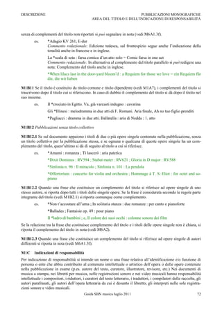 DESCRIZIONE                                                             PUBBLICAZIONI MONOGRAFICHE
                                                AREA DEL TITOLO E DELL‟INDICAZIONE DI RESPONSABILITÀ



senza di complementi del titolo non riportati si può segnalare in nota (vedi M6A1.3f).
        es.      *Adagio KV 261, E-dur
                 Commento redazionale: Edizione tedesca, sul frontespizio segue anche l‟indicazione della
                 tonalità anche in francese e in inglese.
                 La *scala di seta : farsa comica d‟un atto solo = Comic farsa in one act
                 Commento redazionale: In alternativa al complemento del titolo parallelo si può redigere una
                 nota: Complemento del titolo anche in inglese.
                 *When lilacs last in the door-yard bloom‟d : a Requiem for those we love = ein Requiem für
                 die, die wir lieben

M1B11 Se il titolo è costituito da titolo comune e titolo dipendente (vedi M1A7), i complementi del titolo si
trascrivono dopo il titolo cui si riferiscono. In caso di dubbio il complemento del titolo si dà dopo il titolo nel
suo insieme.
        es.      Il *crociato in Egitto. Va, già varcasti indegno : cavatina
                 Gli *Illinesi : melodramma in due atti di F. Romani. Aria finale, Ah no tuo figlio prenditi
                 *Pagliacci : dramma in due atti. Ballatella : aria di Nedda : 1. atto

M1B12 Pubblicazioni senza titolo collettivo

M1B12.1 Se sul documento appaiono i titoli di due o più opere singole contenute nella pubblicazione, senza
un titolo collettivo per la pubblicazione stessa, e se ognuna o qualcuna di queste opere singole ha un com-
plemento del titolo, quest‟ultimo si dà di seguito al titolo a cui si riferisce.
        es.      *Amami : romanza ; Ti lascerò : aria patetica
                 *Dixit Dominus : RV594 ; Stabat mater : RV621 ; Gloria in D major : RV588
                 *Sinfonia n. 96 : Il miracolo ; Sinfonia n. 101 : La pendola
                 *Offertorium : concerto for violin and orchestra ; Hommage à T. S. Eliot : for octet and so-
                 prano

M1B12.2 Quando una frase che costituisce un complemento del titolo si riferisce ad opere singole di uno
stesso autore, si riporta dopo tutti i titoli delle singole opere. Se la frase è considerata secondo le regole parte
integrante del titolo (vedi M1B2.1) si riporta comunque come complemento.
        es.      *Non t‟accostare all‟urna ; In solitaria stanza : due romanze : per canto e pianoforte
                 *Ballades ; Fantaisie op. 49 : pour piano
                 Il *ladro di bambini ; e, Il colore dei suoi occhi : colonne sonore dei film
Se la relazione tra la frase che costituisce complemento del titolo e i titoli delle opere singole non è chiara, si
riporta il complemento del titolo in nota (vedi M6A2).

M1B12.3 Quando una frase che costituisce un complemento del titolo si riferisce ad opere singole di autori
differenti si riporta in nota (vedi M6A1.3f).

M1C     Indicazioni di responsabilità
Per indicazione di responsabilità si intende un nome o una frase relativa all‟identificazione e/o funzione di
persona o ente che abbia contribuito al contenuto intellettuale o artistico dell‟opera o delle opere contenute
nella pubblicazione in esame (p.es. autore del testo, curatore, illustratore, revisore, etc.) Nei documenti di
musica a stampa, nei libretti per musica, nelle registrazioni sonore e nei video musicali hanno responsabilità
intellettuale i compositori, i riduttori, i curatori del testo letterario, i traduttori, i compilatori delle raccolte, gli
autori parafrasati, gli autori dell‟opera letteraria da cui è desunto il libretto, gli interpreti nelle sole registra-
zioni sonore e video musicali.
                                          Guida SBN musica luglio 2011                                                 72
 
