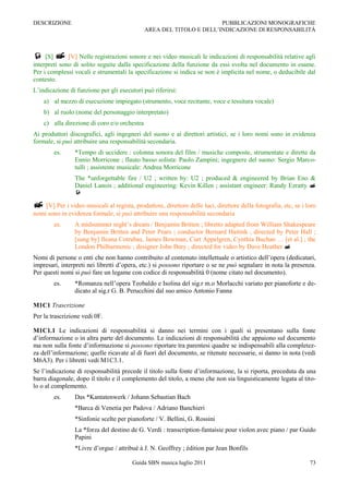 DESCRIZIONE                                                           PUBBLICAZIONI MONOGRAFICHE
                                              AREA DEL TITOLO E DELL‟INDICAZIONE DI RESPONSABILITÀ



 [S]  [V] Nelle registrazioni sonore e nei video musicali le indicazioni di responsabilità relative agli
interpreti sono di solito seguite dalla specificazione della funzione da essi svolta nel documento in esame.
Per i complessi vocali e strumentali la specificazione si indica se non è implicita nel nome, o deducibile dal
contesto.
L‟indicazione di funzione per gli esecutori può riferirsi:
    a) al mezzo di esecuzione impiegato (strumento, voce recitante, voce e tessitura vocale)
    b) al ruolo (nome del personaggio interpretato)
    c) alla direzione di coro e/o orchestra
Ai produttori discografici, agli ingegneri del suono e ai direttori artistici, se i loro nomi sono in evidenza
formale, si può attribuire una responsabilità secondaria.
        es.     *Tempo di uccidere : colonna sonora del film / musiche composte, strumentate e dirette da
                Ennio Morricone ; flauto basso solista: Paolo Zampini; ingegnere del suono: Sergio Marco-
                tulli ; assistente musicale: Andrea Morricone
                The *unforgettable fire / U2 ; written by: U2 ; produced & engineered by Brian Eno &
                Daniel Lanois ; additional engineering: Kevin Killen ; assistant engineer: Randy Ezratty 
                

 [V] Per i video musicali al regista, produttore, direttore delle luci, direttore della fotografia, etc, se i loro
nomi sono in evidenza formale, si può attribuire una responsabilità secondaria
        es.     A midsummer night‟s dream / Benjamin Britten ; libretto adapted from William Shakespeare
                by Benjamin Britten and Peter Pears ; conductor Bernard Haitink ; directed by Peter Hall ;
                [sung by] Ileana Cotrubas, James Bowman, Curt Appelgren, Cynthia Buchan … [et al.] ; the
                London Philharmonic ; designer John Bury ; directed for video by Dave Heather 
Nomi di persone o enti che non hanno contribuito al contenuto intellettuale o artistico dell‟opera (dedicatari,
impresari, interpreti nei libretti d‟opera, etc.) si possono riportare o se ne può segnalare in nota la presenza.
Per questi nomi si può fare un legame con codice di responsabilità 0 (nome citato nel documento).
        es.     *Romanza nell‟opera Teobaldo e Isolina del sig.r m.o Morlacchi variato per pianoforte e de-
                dicato al sig.r G. B. Perucchini dal suo amico Antonio Fanna

M1C1 Trascrizione
Per la trascrizione vedi 0F.

M1C1.1 Le indicazioni di responsabilità si danno nei termini con i quali si presentano sulla fonte
d‟informazione o in altra parte del documento. Le indicazioni di responsabilità che appaiono sul documento
ma non sulla fonte d‟informazione si possono riportare tra parentesi quadre se indispensabili alla completez-
za dell‟informazione; quelle ricavate al di fuori del documento, se ritenute necessarie, si danno in nota (vedi
M6A3). Per i libretti vedi M1C3.1.
Se l‟indicazione di responsabilità precede il titolo sulla fonte d‟informazione, la si riporta, preceduta da una
barra diagonale, dopo il titolo e il complemento del titolo, a meno che non sia linguisticamente legata al tito-
lo o al complemento.
        es.     Das *Kantatenwerk / Johann Sebastian Bach
                *Barca di Venetia per Padova / Adriano Banchieri
                *Sinfonie scelte per pianoforte / V. Bellini, G. Rossini
                La *forza del destino de G. Verdi : transcription-fantaisie pour violon avec piano / par Guido
                Papini
                *Livre d‟orgue / attribué à J. N. Geoffrey ; édition par Jean Bonfils

                                        Guida SBN musica luglio 2011                                            73
 