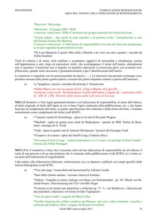 DESCRIZIONE                                                           PUBBLICAZIONI MONOGRAFICHE
                                              AREA DEL TITOLO E DELL‟INDICAZIONE DI RESPONSABILITÀ



                 *Pop tools / Bluvertigo
                 *Montesole : 29 giugno 2001 / PGR
                 Commento redazionale: PGR è l‟acronimo del gruppo musicale Per Grazia Ricevuta.
                 *Avanti popolo : due secoli di canti popolari e di protesta civile / [compilazione a cura
                 dell‟Istituto Ernesto De Martino]
                 Commento redazionale: L‟indicazione di responsabilità è ricavata dal fascicolo programma;
                 se ne può segnalare la provenienza in nota.
                 *Di Luca Marenzio il quinto libro delle villanelle a tre voci con una a quattro / raccolte da
                 Attilio Gualtieri
Titoli di cortesia e di onore, titoli nobiliari e accademici, aggettivi di nazionalità e cittadinanza, notizie
sull‟appartenenza a enti, elogi ed espressioni simili, che accompagnano il nome dell‟autore, abitualmente
non si riportano; l‟omissione non si segnala. Le predette espressioni si conservano però, con eventuali sem-
plificazioni, quando siano necessarie o grammaticalmente o per l‟identificazione dell‟autore.
Le omissioni si segnalano con tre punti preceduti da spazio ( ... ). Le omissioni non possono comunque com-
prendere nessuna delle prime quattro parole e nessuno dei primi cinquanta caratteri a partire dall‟asterisco.
        es.      La *preghiera / poesia e melodia del principe J. Poniatowski
                 *Stabat Mater a tre voci in canone di S.E. il Sig.re Marche. di Ligniville …
                 Commento redazionale: Sul frontespizio il nome dell‟autore è seguito da: ciamberlano delle
                 LL. MM. II. e RR., Direttore della musica della real corte di Toscana.

M1C1.2 Sostantivi o frasi legati grammaticalmente a un‟indicazione di responsabilità, al nome dell‟editore,
al titolo originale, al titolo dell‟opera su cui si basa l‟opera contenuta nella pubblicazione, etc. e che hanno
funzione di complemento del titolo, in quanto specificazione del contenuto o della forma del testo, si trattano
normalmente come complementi del titolo (vedi M1B7).
        es.      I *maestri cantori di Norimberga : opera in tre atti di Riccardo Wagner
                 *Macbeth : opéra en quatre actes imité de Shakespeare / paroles de MM. Nuitter & Beau-
                 mont ; musique de G. Verdi
                 *Aida : opera in quattro atti di Antonio Ghislanzoni / [musica di] Giuseppe Verdi
                 *Crispino e la comare / opera dei fratelli Luigi e Federico Ricci
                 *Giovanna d‟Arco al rogo : oratorio drammatico in 11 scene e un prologo di Paul Claudel /
                 [musica di] Arthur Honegger

M1C1.3 Se il sostantivo o frase che si presenta unito ad una indicazione di responsabilità sta ad indicare il
ruolo di una persona o di un ente piuttosto che il contenuto della pubblicazione (vedi M1B7), lo si tratta co-
me parte dell‟indicazione di responsabilità.
I dati relativi alle elaborazioni (riduzioni, orchestrazioni, etc.) si ripetono, codificati, nei campi specifici della
notizia bibliografica (vedi M7B).
        es.      *Two old songs / transcribed and harmonised by Alfredo Casella
                 *Inno delle colonie italiane / versione ritmica di Eufrales
                 *Elektra : Tragödie in einem Aufzuge von Hugo von Hofmannsthal : op. 58 / Musik von Ri-
                 chard Strauss ; Klavierauszug mit Text von Otto Singer
                 *Concerto in do minore per pianoforte e orchestra op. 37 / L. van Beethoven ; riduzione per
                 due pianoforti, riduzione e revisione di Gino Tagliapietra
                 *Arie da opere celebri / eseguite da Maria Callas
                 *Vieilles chansons des vallées vaudoises du Piémont : per voce e dieci strumenti / raccolte e
                 realizzate da Federico Ghisi ; eseguite da Rosina Cavicchioli
                                         Guida SBN musica luglio 2011                                              74
 