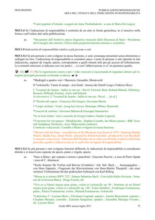 DESCRIZIONE                                                         PUBBLICAZIONI MONOGRAFICHE
                                            AREA DEL TITOLO E DELL‟INDICAZIONE DI RESPONSABILITÀ



                *Canti popolari d‟Islanda / eseguiti da Anna Thorhallsdottir ; a cura di Mario De Luigi jr.

M1C1.4 Se l‟indicazione di responsabilità è costituita da un ente in forma gerarchica, la si trascrive nella
forma e nell‟ordine dati nella pubblicazione.

        es.     *Documenti dell‟Archivio etnico linguistico musicale della Discoteca di Stato / Presidenza
                del Consiglio dei ministri, Ufficio della proprietà letteraria artistica e scientifica

M1C1.5 Indicazioni di responsabilità relative a più persone o enti

M1C1.5.1 Se più persone o enti svolgono la stessa funzione, o sono comunque presentati senza distinzione o
collegati tra loro, l‟indicazione di responsabilità si considera unica. I nomi di persone o enti riportati in tale
indicazione, separati da virgola, spazio, corrispondono a quelli ritenuti utili per gli accessi all‟informazione.
Le eventuali omissioni si indicano con i tre punti ( ... ) e con l‟abbreviazione et al. tra parentesi quadre.

 [S]  [V] Per le registrazioni sonore e per i video musicali si raccomanda di segnalare almeno gli in-
terpreti principali presentati in formale evidenza.  
        es.     *Madrigali a quattro voci / Marenzio, Gesualdo, Monteverdi
                Il *colonnello. Vanne al campo : aria finale / musica dei fratelli Luigi e Federico Ricci
                L‟*eventail de Jeanne : ballet in one act / Ravel, Ferroud, Ibert, Roland Manuel, Delannoy,
                Roussel, Milhaud, Poulenc, Auric and Schmitt
                In alternativa: L‟*eventail de Jeanne : ballet in one act / Ravel … [et al.]
                Il *fischio del vapore / Francesco De Gregori, Giovanna Marini
                I *vespri siciliani / Verdi ; [sung by] Arroyo, Domingo, Milnes, Raimondi
                *Concerti & sinfonie / Giovanni Battista & Giuseppe Sammartini
                *Io se fossi Gaber / testi e musiche di Giorgio Gaber e Sandro Luporini
                *Concertos for two pianos / Mendelssohn ; Stephen Coombs, Ian Munro pianos ; BBC Scot-
                tish Symphony Orchestra ; Jerzy Maksymiuk conductor
                Commento redazionale: Coombs e Munro svolgono la stessa funzione.
                *Messin‟with the blues : recorded live at the Montreux Jazz Festival 1974 / featuring Muddy
                Waters, Buddy Guy, Junior Wells ; directed by Robert Garofalo ; produced by Lyn Beardsall
                Commento redazionale: Il bassista Bill Wyman non è citato con formale evidenza sulla fonte
                prescelta, quindi si indica in nota se si vuole fare un legame di responsabilità.

M1C1.5.2 Se più persone o enti svolgono funzioni differenti, le indicazioni di responsabilità si considerano
distinte e si trascrivono separate da spazio, punto e virgola, spazio.
        es.     *Inno a Diana : per soprano o tenore e pianoforte / Giacomo Puccini ; a cura di Pietro Spada
                ; testo di C. Abeniacar
                *Sechs Sonaten für Violine und Klavier (Cembalo) / Joh. Seb. Bach ; ... herausgegeben ...
                von Hans Eppstein ; Fingersatz der Klavierstimme von Hans-Martin Theopold ; mit einer
                weiteren Violinstimme für den praktischen Gebrauch von Karl Röhrig
                *Messa in si minore BWV 232 / Johann Sebastian Bach ; Coro della Radio Svizzera ; Sona-
                tori de la Gioiosa Marca ; Diego Fasolis, dir.
                *Trio en si bémol majeur pour piano, violon et violoncelle op. 99 ; Notturno en mi bémol
                majeur pour piano, violon et violoncelle op. 148 / Franz Schubert ; Frederique Fontanarosa,
                piano ; Patrice Fontanarosa, violon ; Renaud Fontanarosa, violoncelle
                *Laborintus 2 / Luciano Berio ; Christiane Legrand, soprano ; Janette Baucomont, soprano ;
                Claudine Meunier, contralto ; Edoardo Sanguineti, speaker ; Ensemble Musique Vivante ;
                dir. Luciano Berio
                                        Guida SBN musica luglio 2011                                           75
 