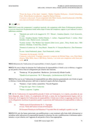 DESCRIZIONE                                                         PUBBLICAZIONI MONOGRAFICHE
                                            AREA DEL TITOLO E DELL‟INDICAZIONE DI RESPONSABILITÀ



                *From the house of the dead / Janáček ; Mahler Chamber Orchestra ; Arnold Schoenberg
                Chor ; Pierre Boulez [conductor] ; staged by Patrice Chéreau
                Commento redazionale: Il cast comprende John Mark Ainsley, Gerd Grochowski e Olaf Bär,
                non citati con formale evidenza sulla fonte prescelta.

 [S]  [V]
M1C1.5.3 I nomi dei componenti i complessi musicali, che compaiono sulla fonte d‟informazone primaria,
si possono trascrivere fra parentesi tonde subito dopo il nome del complesso, oppure si può indicare in nota o
addirittura omettere.
        es.     *Quintetto per archi in do maggiore K. 515 / Mozart ; Amadeus Quartet ; Cecil Aronowitz,
                2. viola
                In nota: Amadeus Quartet: Norbert Brainin, 1. violino ; Siegmund Nissel, 2. violino ; Peter
                Schidlof, viola ; Martin Lovett, violoncello
                *Lonely woman / The Modern Jazz Quartet (John Lewis, piano ; Percy Heath, bass ; Milt
                Jackson, vibraharp ; Connie Kay, drums)
                *Sonata in A minor op. 34 / Amy Beach . Sonata No. 4 / Grazyna Bacewicz ; Duo Pontremo-
                li
                In nota: Anita Pontremoli, piano ; Terri Pontremoli, violino
                *Automatic for the people / R.E.M.
                Commento redazionale: Il gruppo musicale è composto da Michael Stipe, voce, Peter Buck,
                chitarra, Mike Mills, basso e Bill Berry, batteria, i cui nomi non compaiono sulla fonte pre-
                scelta.  

M1C2 Relazione fra l’indicazione di responsabilità e il titolo al quale si riferisce

M1C2.1 Se non è chiara la relazione fra l‟indicazione di responsabilità e il titolo a cui si riferisce, si aggiun-
ge una parola o breve frase di collegamento per chiarire tale relazione.
        es.     *Sonata op. 101 per pianoforte / Beethoven ; [revisione di] Alfredo Casella
                *Quadri di un‟esposizione / M. P. Mussorgsky ; [orchestrazione di] M. Ravel

M1C2.2 Nei casi in cui l‟indicazione di responsabilità non abbia relazione grammaticale con il titolo al quale
si riferisce, il nome della persona o dell‟ente si riporta di seguito alla barra diagonale.
        es.     *Sonata n. 12 per violino e pianoforte / Niccolò Paganini
                Il *lago dei cigni / Petr I. Ciaikovski
                *Nome e cognome / Ligabue

    [A] Se l‟indicazione di responsabilità precede il titolo sul frontespizio, la si riporta, preceduta da una
barra diagonale, dopo il titolo e il complemento del titolo, a meno che sia linguisticamente legata a tali in-
formazioni. Se il rapporto fra l‟indicazione di responsabilità e il titolo non è chiaro si aggiunge una breve fra-
se di collegamento racchiusa tra parentesi quadre. La posizione dell‟indicazione di responsabilità si indica in
nota.
        es.     *Della rouina di Gerusalemme lib. 5. / Egesippo
                In nota: Nome dell‟autore in testa al frontespizio
                Di Giouanni Petraloysio da Palestrina il *secondo libro de madrigali a quattro voci 

M1C2.3 Gli enti che hanno patrocinato una pubblicazione e sono nominati sulla fonte delle informazioni si
includono nelle indicazioni di responsabilità quando la relazione fra ente e pubblicazione è dichiarata esplici-
tamente o si può chiarire con l‟aggiunta di una parola o breve frase appropriata.

                                       Guida SBN musica luglio 2011                                            76
 
