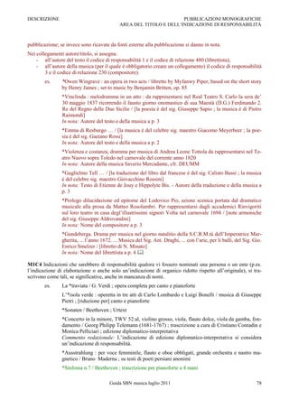 DESCRIZIONE                                                          PUBBLICAZIONI MONOGRAFICHE
                                             AREA DEL TITOLO E DELL‟INDICAZIONE DI RESPONSABILITÀ



pubblicazione; se invece sono ricavate da fonti esterne alla pubblicazione si danno in nota.
Nei collegamenti autore/titolo, si assegna:
    - all‟autore del testo il codice di responsabilità 1 e il codice di relazione 480 (librettista);
    - all‟autore della musica (per il quale è obbligatorio creare un collegamento) il codice di responsabilità
        3 e il codice di relazione 230 (compositore).
        es.     *Owen Wingrave : an opera in two acts / libretto by Myfanwy Piper, based on the short story
                by Henry James ; set to music by Benjamin Britten, op. 85
                *Vinclinda : melodramma in un atto : da rappresentarsi nel Real Teatro S. Carlo la sera de‟
                30 maggio 1837 ricorrendo il fausto giorno onomastico di sua Maestà (D.G.) Ferdinando 2.
                Re del Regno delle Due Sicilie / [la poesia è del sig. Giuseppe Sapio ; la musica è di Pietro
                Raimondi]
                In nota: Autore del testo e della musica a p. 3
                *Emma di Resburgo … / [la musica è del celebre sig. maestro Giacomo Meyerbeer ; la poe-
                sia è del sig. Gaetano Rossi]
                In nota: Autore del testo e della musica a p. 2
                *Violenza e costanza, dramma per musica di Andrea Leone Tottola da rappresentarsi nel Te-
                atro Nuovo sopra Toledo nel carnovale del corrente anno 1820
                In nota: Autore della musica Saverio Mercadante, cfr. DEUMM
                *Guglielmo Tell … / [la traduzione del libro dal francese è del sig. Calisto Bassi ; la musica
                è del celebre sig. maestro Giovacchino Rossini]
                In nota: Testo di Etienne de Jouy e Hippolyte Bis. - Autore della traduzione e della musica a
                p. 3
                *Prologo dilucidazione ed epitome del Lodovico Pio, azione scenica portata dal dramatico
                musicale alla prosa da Matteo Rosolambri. Per rappresentarsi dagli accademici Rinvigoriti
                sul loro teatro in casa degl‟illustrissimi signori Volta nel carnovale 1694 / [note armoniche
                del sig. Giuseppe Aldrovandini]
                In nota: Nome del compositore a p. 3
                *Gundeberga. Drama per musica nel giorno natalitio della S.C.R.M.tà dell‟Imperatrice Mar-
                gherita, ... l‟anno 1672. ... Musica del Sig. Ant. Draghi, ... con l‟arie, per li balli, del Sig. Gio.
                Enrico Smelzer / [libretto di N. Minato]
                In nota: Nome del librettista a p. 4 

M1C4 Indicazioni che sarebbero di responsabilità qualora vi fossero nominati una persona o un ente (p.es.
l‟indicazione di elaborazione o anche solo un‟indicazione di organico ridotto rispetto all‟originale), si tra-
scrivono come tali, se significative, anche in mancanza di nomi.
        es.     La *traviata / G. Verdi ; opera completa per canto e pianoforte
                L‟*isola verde : operetta in tre atti di Carlo Lombardo e Luigi Bonelli / musica di Giuseppe
                Pietri ; [riduzione per] canto e pianoforte
                *Sonaten / Beethoven ; Urtext
                *Concerto in la minore, TWV 52:al, violino grosso, viola, flauto dolce, viola da gamba, fon-
                damento / Georg Philipp Telemann (1681-1767) ; trascrizione a cura di Cristiano Contadin e
                Monica Pelliciari ; edizione diplomatico-interpretativa
                Commento redazionale: L‟indicazione di edizione diplomatico-interpretativa si considera
                un‟indicazione di responsabilità.
                *Ausstrahlung : per voce femminile, flauto e oboe obbligati, grande orchestra e nastro ma-
                gnetico / Bruno Maderna ; su testi di poeti persiani anonimi
                *Sinfonia n.7 / Beethoven ; trascrizione per pianoforte a 4 mani

                                        Guida SBN musica luglio 2011                                               78
 