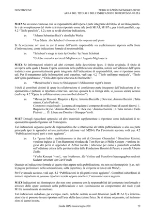 DESCRIZIONE                                                         PUBBLICAZIONI MONOGRAFICHE
                                            AREA DEL TITOLO E DELL‟INDICAZIONE DI RESPONSABILITÀ



M1C5 Se un nome connesso con la responsabilità dell‟opera è parte integrante del titolo, di un titolo paralle-
lo o del complemento del titolo ed è stato riportato come tale (vedi M1A3, M1B7 e, per i titoli paralleli, cap.
4.2 “Titolo parallelo”, 1.2), non se ne dà ulteriore indicazione.
        es.     *Johann Sebastian Bach‟s sämtliche Werke
                *Ave Maria : the Schubert‟s famous air for soprano and piano
Si fa eccezione nel caso in cui il nome dell‟entità responsabile sia esplicitamente ripetuta nella fonte
d‟informazione, come indicazione formale di responsabilità.
        es.     *Schubert‟s songs to texts by Goethe / by Franz Schubert
                *Celebre mazurka variata di Migliavacca / Augusto Migliavacca

M1C6 Se informazioni relative ad altri elementi della descrizione (p.es. il titolo originale, il titolo di
un‟opera sulla quale è basata l‟opera contenuta nella pubblicazione descritta, notizie sull‟edizione dell‟opera
tradotta) sono grammaticalmente parte integrante dell‟indicazione di responsabilità, esse si riportano come
tali. Per il trattamento delle informazioni così trascritte, vedi cap. 4.2 “Titolo uniforme musicale”, “Titolo
dell‟opera parafrasata”, “Titolo dell‟opera letteraria di riferimento”.
        es.     *Mendelssohn‟s music to Shakespeare‟s Midsummer night‟s dream
I titoli di contributi distinti di opere in collaborazione si considerano parte integrante dell‟indicazione di re-
sponsabilità e pertanto si riportano come tali. Ad essi, qualora lo si ritenga utile, si possono creare accessi
(vedi cap. 4.2 “Opere in collaborazione con contributi distinti”).
        es.     *Messa per Rossini / Requiem e Kyrie, Antonio Buzzolla ; Dies irae, Antonio Bazzini ; Tuba
                mirum, Carlo Pedrotti …
                Commento redazionale: La messa di requiem si compone di tredici brani di autori diversi: 1.
                Requiem e Kyrie / Antonio Buzzolla ; 2. Dies irae / Antonio Bazzini ; 3. Tuba mirum / Carlo
                Pedrotti … 13. Libera me Domine / Giuseppe Verdi.

M1C7 Dettagli riguardanti appendici ed altro materiale supplementare si riportano come indicazioni di re-
sponsabilità quando figurano sul frontespizio.
Tali indicazioni seguono quelle di responsabilità che si riferiscono all‟intera pubblicazione o alla sua parte
principale (per le appendici ad una particolare edizione vedi M2B4). Per l‟eventuale accesso, vedi cap. 4.2
“Pubblicazioni in più parti e testo aggiunto”.
        es.     La *gazza ladra : melodrammma in due atti di Giovanni Gherardini / Gioachino Rossini;
                versione inglese di Tom Hammond riveduta da Tom Hawkes e Philip Gossett ; versione in-
                glese dei pezzi in appendice di Arthur Jacobs ; riduzione per canto e pianoforte condotta
                sull‟edizione critica della partitura edita dalla Fondazione Rossini di Pesaro a cura di Alberto
                Zedda
                *Violin Konzert / von L. van Beethoven ; für Violine und Pianoforte herausgegeben und mit
                Kadenz versehen von Carl Flesch
Quando un‟indicazione formale di questo tipo appare nella pubblicazione, ma non sul frontespizio (p.es. nel-
le pagine preliminari, nella sottoscrizione, sulla copertina), la si riporta in nota (vedi M6A3).
Per l‟eventuale accesso, vedi cap. 4.2 “Pubblicazioni in più parti e testo aggiunto”. Contributi subordinati di
minore importanza si possono riportare in nota oppure omettere; l‟omissione non si segnala.

M1C8 Indicazioni sul frontespizio che non sono connesse con la responsabilità del contenuto intellettuale o
artistico delle opere contenute nella pubblicazione e non costituiscono un complemento del titolo (vedi
M1B), normalmente si omettono.
Tali indicazioni includono, per esempio, motti, dediche, notizie su aiuti finanziari (vedi M1A1.3) e informa-
zioni che si possono invece riportare nell‟area della descrizione fisica. Se si ritiene necessario, tali informa-
zioni si danno in nota.
                                       Guida SBN musica luglio 2011                                            79
 