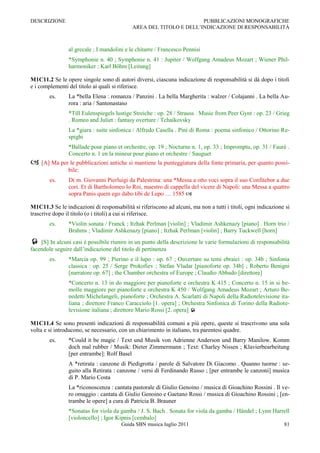 DESCRIZIONE                                                         PUBBLICAZIONI MONOGRAFICHE
                                            AREA DEL TITOLO E DELL‟INDICAZIONE DI RESPONSABILITÀ



                al grecale ; I mandolini e le chitarre / Francesco Pennisi
                *Symphonie n. 40 ; Symphonie n. 41 : Jupiter / Wolfgang Amadeus Mozart ; Wiener Phil-
                harmoniker ; Karl Böhm [Leitung]

M1C11.2 Se le opere singole sono di autori diversi, ciascuna indicazione di responsabilità si dà dopo i titoli
e i complementi del titolo ai quali si riferisce.
        es.     La *bella Elena : romanza / Panzini . La bella Margherita : walzer / Colajanni . La bella Au-
                rora : aria / Santonastaso
                *Till Eulenspiegels lustige Streiche : op. 28 / Strauss . Music from Peer Gynt : op. 23 / Grieg
                . Romeo and Juliet : fantasy overture / Tchaikovsky
                La *giara : suite sinfonica / Alfredo Casella . Pini di Roma : poema sinfonico / Ottorino Re-
                spighi
                *Ballade pour piano et orchestre, op. 19 ; Nocturne n. 1, op. 33 ; Impromptu, op. 31 / Fauré .
                Concerto n. 1 en la mineur pour piano et orchestre / Sauguet
 [A] Ma per le pubblicazioni antiche si mantiene la punteggiatura della fonte primaria, per quanto possi-
                bile:
        es.     Di m. Giovanni Pierluigi da Palestrina: una *Messa a otto voci sopra il suo Confitebor a due
                cori. Et di Bartholomeo lo Roi, maestro di cappella del vicere di Napoli: una Messa a quattro
                sopra Panis quem ego dabo tibi de Lupo … 1585 

M1C11.3 Se le indicazioni di responsabilità si riferiscono ad alcuni, ma non a tutti i titoli, ogni indicazione si
trascrive dopo il titolo (o i titoli) a cui si riferisce.
        es.     *Violin sonata / Franck ; Itzhak Perlman [violin] ; Vladimir Ashkenazy [piano] . Horn trio /
                Brahms ; Vladimir Ashkenazy [piano] ; Itzhak Perlman [violin] ; Barry Tuckwell [horn]
 [S] In alcuni casi è possibile riunire in un punto della descrizione le varie formulazioni di responsabilità
facendole seguire dall‟indicazione del titolo di pertinenza
        es.     *Marcia op. 99 ; Pierino e il lupo : op. 67 ; Ouverture su temi ebraici : op. 34b ; Sinfonia
                classica : op. 25 / Serge Prokofiev ; Stefan Vladar [pianoforte op. 34b] ; Roberto Benigni
                [narratore op. 67] ; the Chamber orchestra of Europe ; Claudio Abbado [direttore]
                *Concerto n. 13 in do maggiore per pianoforte e orchestra K 415 ; Concerto n. 15 in si be-
                molle maggiore per pianoforte e orchestra K 450 / Wolfgang Amadeus Mozart ; Arturo Be-
                nedetti Michelangeli, pianoforte ; Orchestra A. Scarlatti di Napoli della Radiotelevisione ita-
                liana ; direttore Franco Caracciolo [1. opera] ; Orchestra Sinfonica di Torino della Radiote-
                levisione italiana ; direttore Mario Rossi [2. opera] 

M1C11.4 Se sono presenti indicazioni di responsabilità comuni a più opere, queste si trascrivono una sola
volta e si introducono, se necessario, con un chiarimento in italiano, tra parentesi quadre.
        es.     *Could it be magic / Text und Musik von Adrienne Anderson und Barry Manilow. Komm
                doch mal rubber / Musik: Dieter Zimmermann ; Text: Charley Nissen ; Klavierbearbeitung
                [per entrambe]: Rolf Basel
                A *retirata : canzone di Piedigrotta / parole di Salvatore Di Giacomo . Quanno tuorne : se-
                guito alla Retirata : canzone / versi di Ferdinando Russo ; [per entrambe le canzoni] musica
                di P. Mario Costa
                La *riconoscenza : cantata pastorale di Giulio Genoino / musica di Gioachino Rossini . Il ve-
                ro omaggio : cantata di Giulio Genoino e Gaetano Rossi / musica di Gioachino Rossini ; [en-
                trambe le opere] a cura di Patricia B. Brauner
                *Sonatas for viola da gamba / J. S. Bach . Sonata for viola da gamba / Händel ; Lynn Harrell
                [violoncello] ; Igor Kipnis [cembalo]
                                       Guida SBN musica luglio 2011                                            81
 