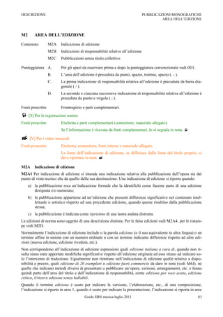 DESCRIZIONE                                                                    PUBBLICAZIONI MONOGRAFICHE
                                                                                        AREA DELL‟EDIZIONE



M2       AREA DELL’EDIZIONE

Contenuto          M2A   Indicazione di edizione
                   M2B   Indicazioni di responsabilità relative all‟edizione
                   M2C   Pubblicazioni senza titolo collettivo

Punteggiatura A.         Per gli spazi da osservare prima e dopo la punteggiatura convenzionale vedi 0D1.
                   B.    L‟area dell‟edizione è preceduta da punto, spazio, trattino, spazio (. - ).
                   C.    La prima indicazione di responsabilità relativa all‟edizione è preceduta da barra dia-
                         gonale ( / ).
                   D.    La seconda e ciascuna successiva indicazione di responsabilità relativa all‟edizione è
                         preceduta da punto e virgola ( ; ).

Fonti prescritte         Frontespizio e parti complementari.
 [S] Per le registrazioni sonore
Fonti prescritte         Etichetta e parti complementari (contenitore, materiale allegato).
                         Se l‟informazione è ricavata da fonti complementari, lo si segnala in nota. 

 [V] Per i video musicali
Fonti prescritte         Etichetta, contenitore, fonti interne e materiale allegato.
                         La fonte dell‟indicazione di edizione, se differisce dalla fonte del titolo proprio, si
                         deve riportare in nota. 

M2A      Indicazione di edizione
M2A1 Per indicazione di edizione si intende una indicazione relativa alla pubblicazione dell‟opera sia dal
punto di vista tecnico che da quello della sua destinazione. Una indicazione di edizione si riporta quando:
     a) la pubblicazione reca un‟indicazione formale che la identifichi come facente parte di una edizione
        designata e/o numerata;
     b) la pubblicazione appartiene ad un‟edizione che presenti differenze significative nel contenuto intel-
        lettuale o artistico rispetto ad una precedente edizione, quando queste risultino dalla pubblicazione
        stessa;
     c) la pubblicazione è indicata come ripristino di una lastra andata distrutta.
Le edizioni di norma sono oggetto di una descrizione distinta. Per le false edizioni vedi M2A4, per le ristam-
pe vedi M2D.
Normalmente l‟indicazione di edizione include o la parola edizione (o il suo equivalente in altra lingua) o un
termine affine in unione con un numero ordinale o con un termine indicante differenze rispetto ad altre edi-
zioni (nuova edizione, edizione riveduta, etc.).
Non corrispondono all‟indicazione di edizione espressioni quali edizione italiana a cura di, quando non ri-
sulta siano state apportate modifiche significative rispetto all‟edizione originale ed esse stiano ad indicare so-
lo l‟intervento di traduzione. Ugualmente non rientrano nell‟indicazione di edizione quelle relative a dispo-
nibilità e prezzo, quali edizione di 20 esemplari o edizione fuori commercio da dare in nota (vedi M6J), né
quelle che indicano metodi diversi di presentare o pubblicare un‟opera, versioni, arrangiamenti, etc. e fanno
quindi parte dell‟area del titolo e dell‟indicazione di responsabilità, come edizione per voce acuta, edizione
critica, Urtext o edizione senza ballabili.
Quando il termine edizione è usato per indicare la versione, l‟elaborazione, etc., di una composizione,
l‟indicazione si riporta in area 1, quando è usato per indicare la presentazione, l‟indicazione si riporta in area
                                        Guida SBN musica luglio 2011                                           83
 