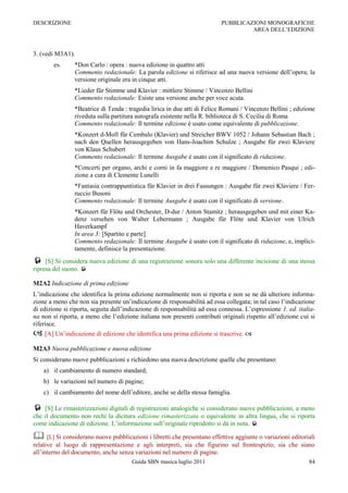 DESCRIZIONE                                                                PUBBLICAZIONI MONOGRAFICHE
                                                                                    AREA DELL‟EDIZIONE



3. (vedi M3A1).
        es.     *Don Carlo : opera : nuova edizione in quattro atti
                Commento redazionale: La parola edizione si riferisce ad una nuova versione dell‟opera; la
                versione originale era in cinque atti.
                *Lieder für Stimme und Klavier : mittlere Stimme / Vincenzo Bellini
                Commento redazionale: Esiste una versione anche per voce acuta.
                *Beatrice di Tenda : tragedia lirica in due atti di Felice Romani / Vincenzo Bellini ; edizione
                riveduta sulla partitura autografa esistente nella R. biblioteca di S. Cecilia di Roma
                Commento redazionale: Il termine edizione è usato come equivalente di pubblicazione.
                *Konzert d-Moll für Cembalo (Klavier) und Streicher BWV 1052 / Johann Sebastian Bach ;
                nach den Quellen herausgegeben von Hans-Joachim Schulze ; Ausgabe für zwei Klaviere
                von Klaus Schubert
                Commento redazionale: Il termine Ausgabe è usato con il significato di riduzione.
                *Concerti per organo, archi e corni in fa maggiore e re maggiore / Domenico Pasqui ; edi-
                zione a cura di Clemente Lunelli
                *Fantasia contrappuntistica für Klavier in drei Fassungen : Ausgabe für zwei Klaviere / Fer-
                ruccio Busoni
                Commento redazionale: Il termine Ausgabe è usato con il significato di versione.
                *Konzert für Flöte und Orchester, D-dur / Anton Stamitz ; herausgegeben und mit einer Ka-
                denz versehen von Walter Lebermann ; Ausgabe für Flöte und Klavier von Ulrich
                Haverkampf
                In area 3: [Spartito e parte]
                Commento redazionale: Il termine Ausgabe è usato con il significato di riduzione, e, implici-
                tamente, definisce la presentazione.
    [S] Si considera nuova edizione di una registrazione sonora solo una differente incisione di una stessa
ripresa del suono. 

M2A2 Indicazione di prima edizione
L‟indicazione che identifica la prima edizione normalmente non si riporta e non se ne dà ulteriore informa-
zione a meno che non sia presente un‟indicazione di responsabilità ad essa collegata; in tal caso l‟indicazione
di edizione si riporta, seguita dall‟indicazione di responsabilità ad essa connessa. L‟espressione 1. ed. italia-
na non si riporta, a meno che l‟edizione italiana non presenti contributi originali rispetto all‟edizione cui si
riferisce.
 [A] Un‟indicazione di edizione che identifica una prima edizione si trascrive. 
M2A3 Nuova pubblicazione e nuova edizione
Si considerano nuove pubblicazioni e richiedono una nuova descrizione quelle che presentano:
    a) il cambiamento di numero standard;
    b) le variazioni nel numero di pagine;
    c) il cambiamento del nome dell‟editore, anche se della stessa famiglia.

 [S] Le rimasterizzazioni digitali di registrazioni analogiche si considerano nuove pubblicazioni, a meno
che il documento non rechi la dicitura edizione rimasterizzata o equivalente in altra lingua, che si riporta
come indicazione di edizione. L‟informazione sull‟originale riprodotto si dà in nota. 

 [L] Si considerano nuove pubblicazioni i libretti che presentano effettive aggiunte o variazioni editoriali
relative al luogo di rappresentazione e agli interpreti, sia che figurino sul frontespizio, sia che siano
all‟interno del documento, anche senza variazioni nel numero di pagine.
                                       Guida SBN musica luglio 2011                                           84
 