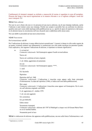 DESCRIZIONE                                                                PUBBLICAZIONI MONOGRAFICHE
                                                                                    AREA DELL‟EDIZIONE



Cambiamenti di interpreti stampati su etichette o manoscritti di norma si segnalano in nota all‟esemplare.
Possono dar luogo a una nuova registrazione se in numero rilevante e se si vogliono collegare i nomi dei
nuovi interpreti. 

M2A4 False edizioni
Nei casi in cui è chiaro che non si è in presenza di una nuova edizione, ma di una ristampa inalterata, anche
l‟edizione si può trattare come una ristampa. Poiché non sempre è possibile fare un confronto tra edizioni,
qualche aiuto può venire dalla tipologia della pubblicazione (p. es. spartiti di opere di repertorio) e dal nume-
ro di edizioni messe in circolazione nell‟arco di pochi anni o addirittura nello stesso anno.
Nei casi dubbi si procederà ad una nuova descrizione.

M2A5 Trascrizione
Per la trascrizione vedi 0F.
Per l‟indicazione di edizione si usano abbreviazioni normalizzate1. I numeri si danno in cifre arabe seguite da
un punto; eventuali caratteri non alfanumerici si sostituicono con cifre arabe racchiuse tra parentesi quadre.
Frasi esplicative, che seguono l‟indicazione di edizione, si riportano se ritenute significative.
           es.     4. revised ed.
                   Commento redazionale: Sul frontespizio appare Fourth revised edition.
                   Nuova ed.
                   Nuova ed. conforme al testo originale
                   2. ed. rifatta, aggiornata ed aumentata
                   [4.] ed.
                   Commento redazionale: Sul frontespizio appare: ****.
                   3. Aufl.
                   Ed. facsimile
                   Ripristino
                   Ripristino dell‟ed. 1940
                   Commento redazionale: L‟indicazione è trascritta come appare sulla fonte principale
                   d‟informazione. La data del ripristino (1946), si indica nell‟area della pubblicazione.
                   Rist. anast.
                   Commento redazionale: L‟indicazione è trascritta come appare sul frontespizio. Per le noti-
                   zie sull‟edizione originale vedi M4H.
                   8. ed. aggiornata al 1. ottobre 1978
                   3. ed. con arie aggiunte
                   Ed. economica
                   Ed. per bibliofili
                   Editio minor
                   Nouamente ristampati
                   Commento redazionale: edizione del 1587 di Madrigali a cinque voci di Giouan Maria Nani-
                   no et di Annibal Stabile.
                   Nouamente posti in luce

M2A6 Le indicazioni di edizione che appaiono nella pubblicazione, ma non sulla fonte d‟informazione o sul-

1   Vedi REICAT, 4.2.0.3.
                                          Guida SBN musica luglio 2011                                        85
 