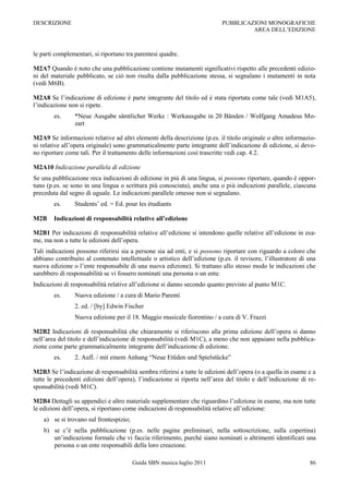 DESCRIZIONE                                                                 PUBBLICAZIONI MONOGRAFICHE
                                                                                     AREA DELL‟EDIZIONE



le parti complementari, si riportano tra parentesi quadre.

M2A7 Quando è noto che una pubblicazione contiene mutamenti significativi rispetto alle precedenti edizio-
ni del materiale pubblicato, se ciò non risulta dalla pubblicazione stessa, si segnalano i mutamenti in nota
(vedi M6B).

M2A8 Se l‟indicazione di edizione è parte integrante del titolo ed è stata riportata come tale (vedi M1A5),
l‟indicazione non si ripete.
        es.     *Neue Ausgabe sämtlicher Werke : Werkausgabe in 20 Bänden / Wolfgang Amadeus Mo-
                zart

M2A9 Se informazioni relative ad altri elementi della descrizione (p.es. il titolo originale o altre informazio-
ni relative all‟opera originale) sono grammaticalmente parte integrante dell‟indicazione di edizione, si devo-
no riportare come tali. Per il trattamento delle informazioni così trascritte vedi cap. 4.2.

M2A10 Indicazione parallela di edizione
Se una pubblicazione reca indicazioni di edizione in più di una lingua, si possono riportare, quando è oppor-
tuno (p.es. se sono in una lingua o scrittura più conosciuta), anche una o più indicazioni parallele, ciascuna
preceduta dal segno di uguale. Le indicazioni parallele omesse non si segnalano.
        es.     Students‟ ed. = Ed. pour les étudiants

M2B     Indicazioni di responsabilità relative all’edizione

M2B1 Per indicazioni di responsabilità relative all‟edizione si intendono quelle relative all‟edizione in esa-
me, ma non a tutte le edizioni dell‟opera.
Tali indicazioni possono riferirsi sia a persone sia ad enti, e si possono riportare con riguardo a coloro che
abbiano contribuito al contenuto intellettuale o artistico dell‟edizione (p.es. il revisore, l‟illustratore di una
nuova edizione o l‟ente responsabile di una nuova edizione). Si trattano allo stesso modo le indicazioni che
sarebbero di responsabilità se vi fossero nominati una persona o un ente.
Indicazioni di responsabilità relative all‟edizione si danno secondo quanto previsto al punto M1C.
        es.     Nuova edizione / a cura di Mario Parenti
                2. ed. / [by] Edwin Fischer
                Nuova edizione per il 18. Maggio musicale fiorentino / a cura di V. Frazzi

M2B2 Indicazioni di responsabilità che chiaramente si riferiscono alla prima edizione dell‟opera si danno
nell‟area del titolo e dell‟indicazione di responsabilità (vedi M1C), a meno che non appaiano nella pubblica-
zione come parte grammaticalmente integrante dell‟indicazione di edizione.
        es.     2. Aufl. / mit einem Anhang “Neue Etüden und Spielstücke”

M2B3 Se l‟indicazione di responsabilità sembra riferirsi a tutte le edizioni dell‟opera (o a quella in esame e a
tutte le precedenti edizioni dell‟opera), l‟indicazione si riporta nell‟area del titolo e dell‟indicazione di re-
sponsabilità (vedi M1C).

M2B4 Dettagli su appendici e altro materiale supplementare che riguardino l‟edizione in esame, ma non tutte
le edizioni dell‟opera, si riportano come indicazioni di responsabilità relative all‟edizione:
    a) se si trovano sul frontespizio;
    b) se c‟è nella pubblicazione (p.es. nelle pagine preliminari, nella sottoscrizione, sulla copertina)
       un‟indicazione formale che vi faccia riferimento, purché siano nominati o altrimenti identificati una
       persona o un ente responsabili della loro creazione.

                                         Guida SBN musica luglio 2011                                          86
 